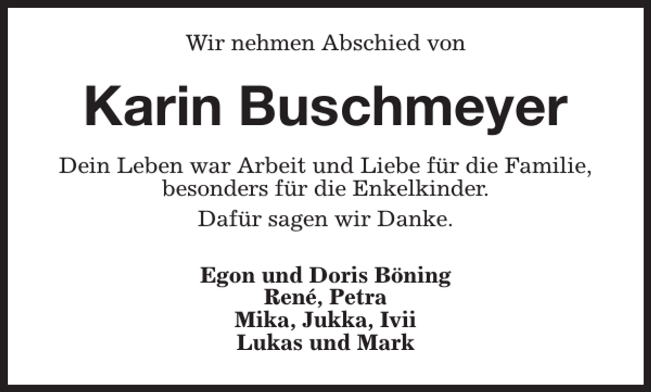 <p>Wir nehmen Abschied von</p><p>Karin Buschmeyer<br />Dein Leben war Arbeit und Liebe für die Familie,<br />besonders für die Enkelkinder.<br />Dafür sagen wir Danke.<br />Egon und Doris Böning<br />René, Petra<br />Mika, Jukka, Ivii<br />Lukas und Mark</p>