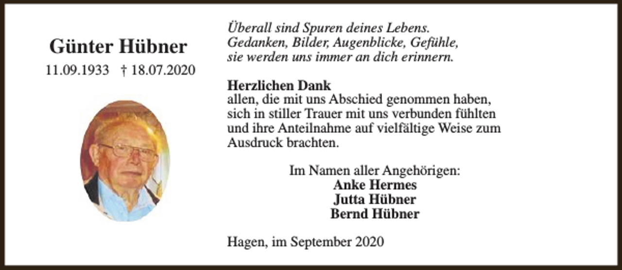 <p>Günter Hübner<br />11.09.1933 † 18.07.2020</p><p>Überall sind Spuren deines Lebens.<br />Gedanken, Bilder, Augenblicke, Gefühle,<br />sie werden uns immer an dich erinnern.<br />Herzlichen Dank<br />allen, die mit uns Abschied genommen haben,<br />sich in stiller Trauer mit uns verbunden fühlten<br />und ihre Anteilnahme auf vielfältige Weise zum<br />Ausdruck brachten.<br />Im Namen aller Angehörigen:<br />Anke Hermes<br />Jutta Hübner<br />Bernd Hübner<br />Hagen, im September 2020</p>
