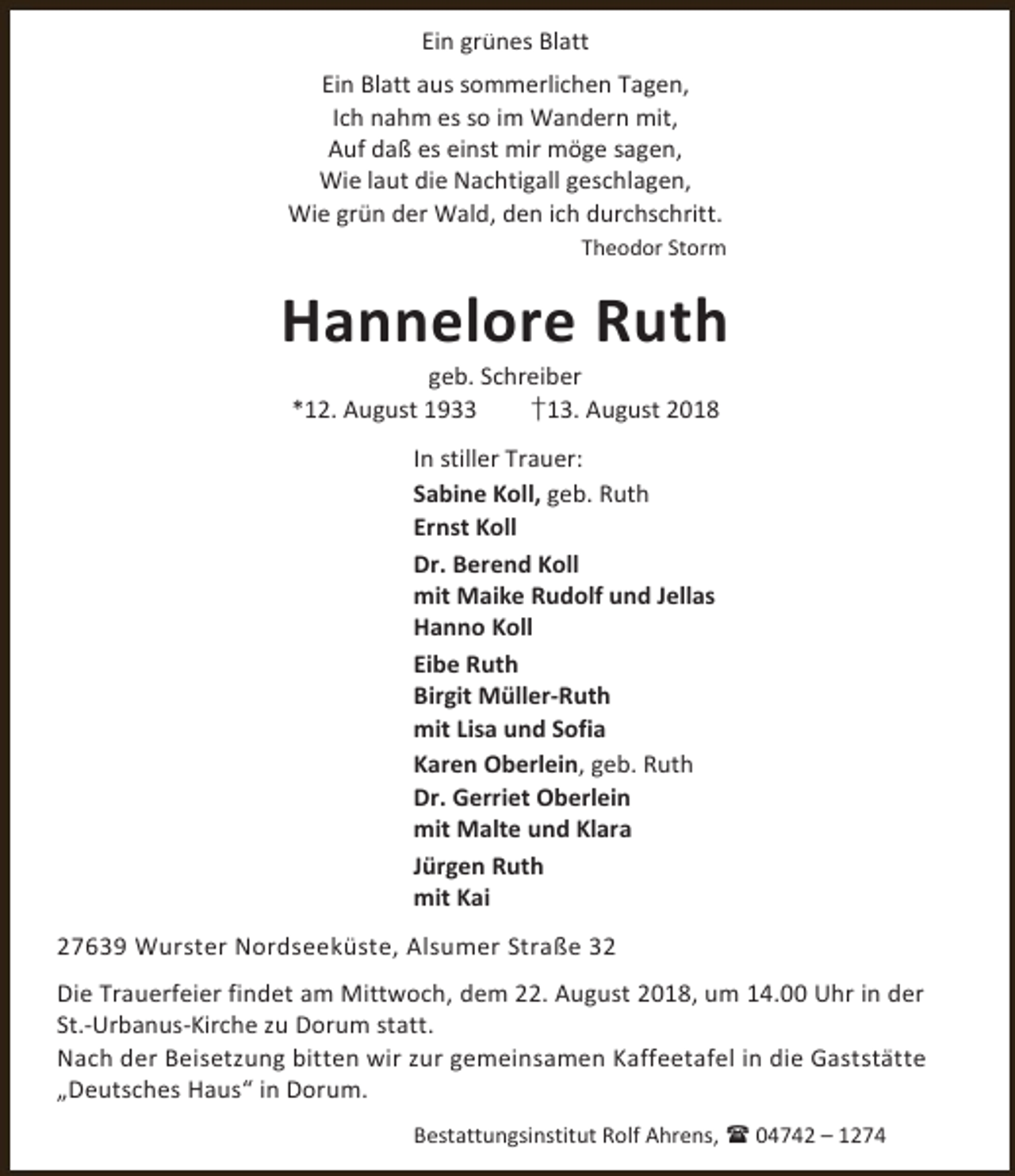 <p>Ein grünes Blatt<br />Ein Blatt aus sommerlichen Tagen,<br />Ich nahm es so im Wandern mit,<br />Auf daß es einst mir möge sagen,<br />Wie laut die Nachtigall geschlagen,<br />Wie grün der Wald, den ich durchschritt.<br />Theodor Storm</p><p>Hannelore Ruth<br />geb. Schreiber<br />*12. August 1933<br />†13. August 2018<br />In stiller Trauer:<br />Sabine Koll, geb. Ruth<br />Ernst Koll<br />Dr. Berend Koll<br />mit Maike Rudolf und Jellas<br />Hanno Koll<br />Eibe Ruth<br />Birgit Müller-Ruth<br />mit Lisa und Sofia<br />Karen Oberlein, geb. Ruth<br />Dr. Gerriet Oberlein<br />mit Malte und Klara<br />Jürgen Ruth<br />mit Kai<br />27639 Wurster Nordseeküste, Alsumer Straße 32<br />Die Trauerfeier findet am Mittwoch, dem 22. August 2018, um 14.00 Uhr in der<br />St.-Urbanus-Kirche zu Dorum statt.<br />Nach der Beisetzung bitten wir zur gemeinsamen Kaffeetafel in die Gaststätte<br />„Deutsches Haus“ in Dorum.<br />Bestattungsinstitut Rolf Ahrens,  04742 – 1274</p>