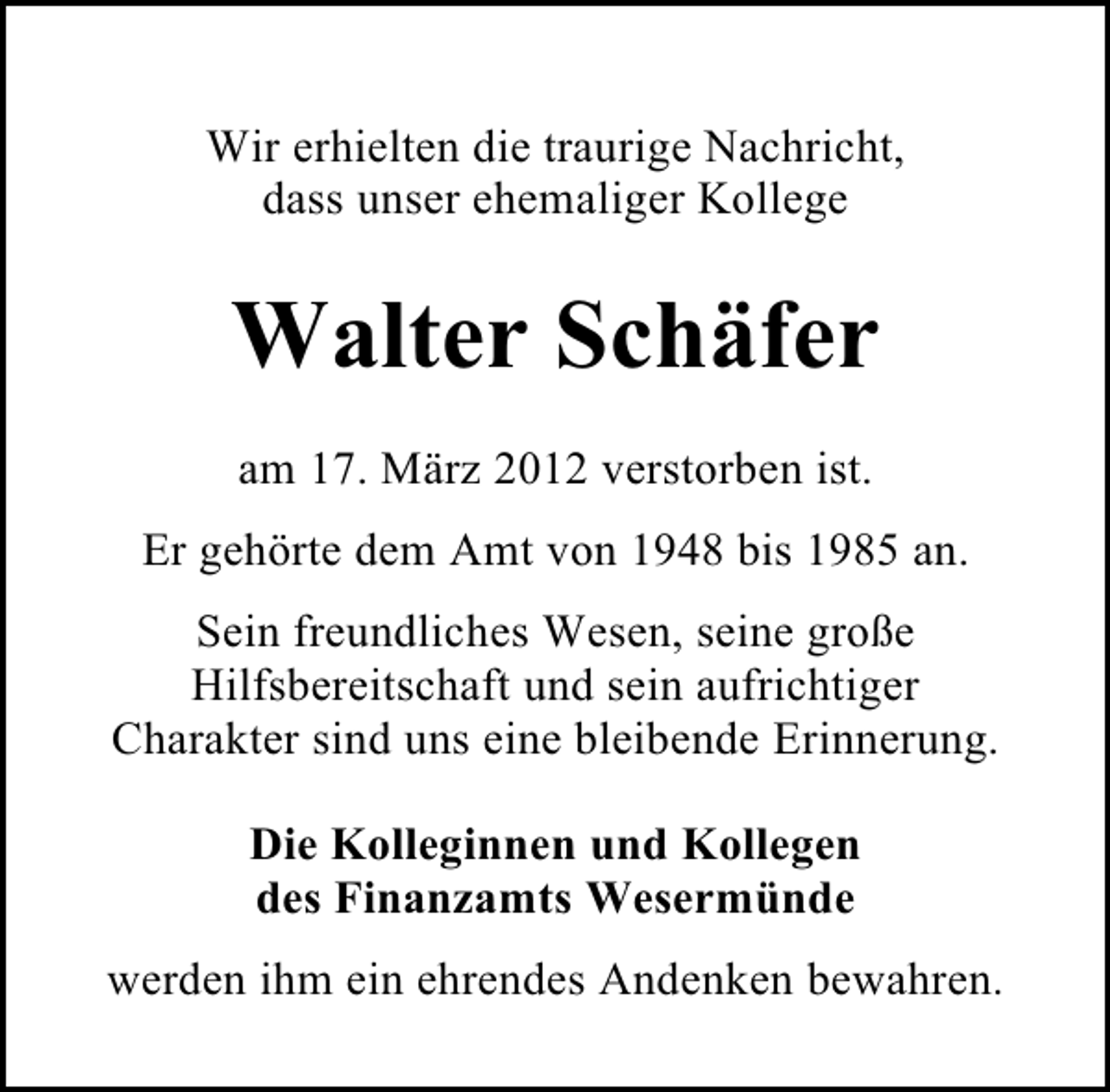 <p>Wir erhielten die traurige Nachricht,<br />dass unser ehemaliger Kollege</p><p>Walter Schäfer<br />am 17. März 2012 verstorben ist.<br />Er gehörte dem Amt von 1948 bis 1985 an.<br />Sein freundliches Wesen, seine große<br />Hilfsbereitschaft und sein aufrichtiger<br />Charakter sind uns eine bleibende Erinnerung.<br />Die Kolleginnen und Kollegen<br />des Finanzamts Wesermünde<br />werden ihm ein ehrendes Andenken bewahren.</p>