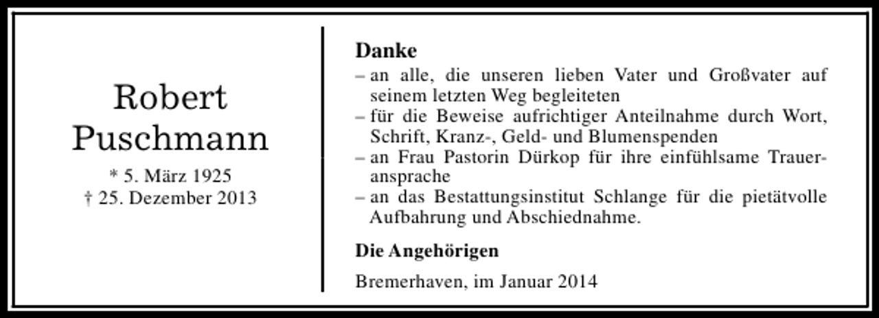 <p>Danke</p><p>Robert<br />Puschmann<br />* 5. März 1925<br />† 25. Dezember 2013</p><p>– an alle, die unseren lieben Vater und Großvater auf<br />seinem letzten Weg begleiteten<br />– für die Beweise aufrichtiger Anteilnahme durch Wort,<br />Schrift, Kranz-, Geld- und Blumenspenden<br />– an Frau Pastorin Dürkop für ihre einfühlsame Traueransprache<br />– an das Bestattungsinstitut Schlange für die pietätvolle<br />Aufbahrung und Abschiednahme.<br />Die Angehörigen<br />Bremerhaven, im Januar 2014</p>