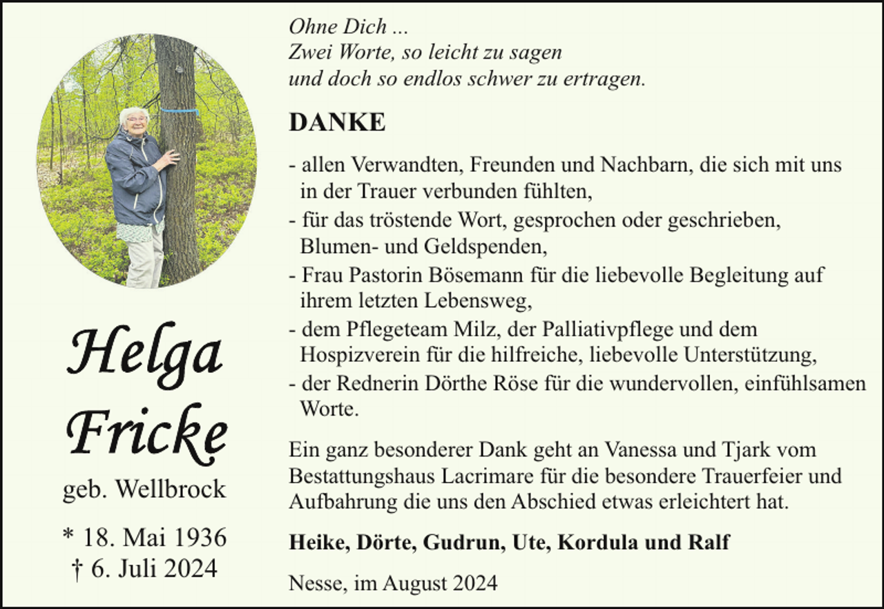 <p>Ohne Dich ...<br />Zwei Worte, so leicht zu sagen<br />und doch so endlos schwer zu ertragen.</p><p>DANKE<br />- allen Verwandten, Freunden und Nachbarn, die sich mit uns<br />in der Trauer verbunden fühlten,<br />- für das tröstende Wort, gesprochen oder geschrieben,<br />Blumen- und Geldspenden,<br />- Frau Pastorin Bösemann für die liebevolle Begleitung auf<br />ihrem letzten Lebensweg,<br />- dem Pflegeteam Milz, der Palliativpflege und dem<br />Hospizverein für die hilfreiche, liebevolle Unterstützung,<br />- der Rednerin Dörthe Röse für die wundervollen, einfühlsamen<br />Worte.</p><p>geb. Wellbrock<br />* 18. Mai 1936<br />† 6. Juli 2024</p><p>Ein ganz besonderer Dank geht an Vanessa und Tjark vom<br />Bestattungshaus Lacrimare für die besondere Trauerfeier und<br />Aufbahrung die uns den Abschied etwas erleichtert hat.<br />Heike, Dörte, Gudrun, Ute, Kordula und Ralf<br />Nesse, im August 2024</p>