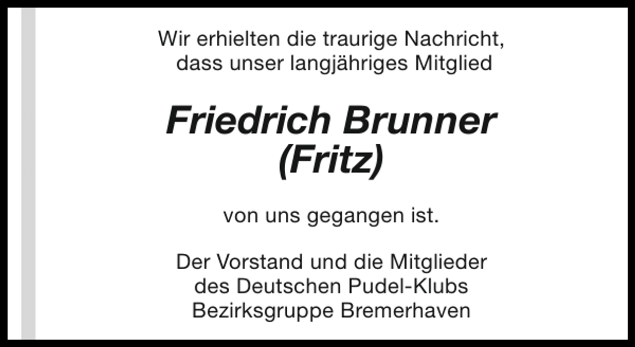 <p>Wir erhielten die traurige Nachricht,<br />dass unser langjähriges Mitglied</p><p>Friedrich Brunner<br />(Fritz)<br />von uns gegangen ist.<br />Der Vorstand und die Mitglieder<br />des Deutschen Pudel-Klubs<br />Bezirksgruppe Bremerhaven</p>
