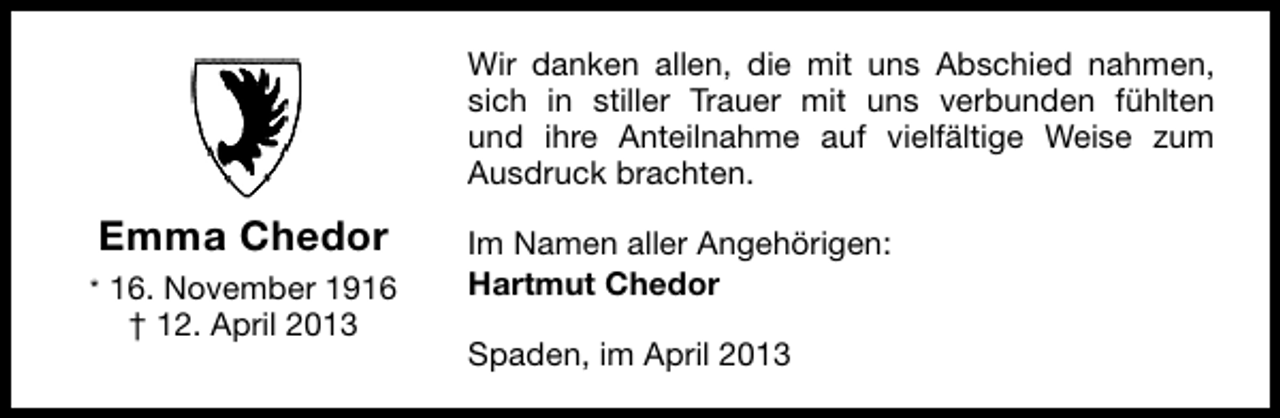 <p>Wir danken allen, die mit uns Abschied nahmen,<br />sich in stiller Trauer mit uns verbunden fühlten<br />und ihre Anteilnahme auf vielfältige Weise zum<br />Ausdruck brachten.</p><p>Emma Chedor<br />* 16. November 1916</p><p>† 12. April 2013</p><p>Im Namen aller Angehörigen:<br />Hartmut Chedor<br />Spaden, im April 2013</p>