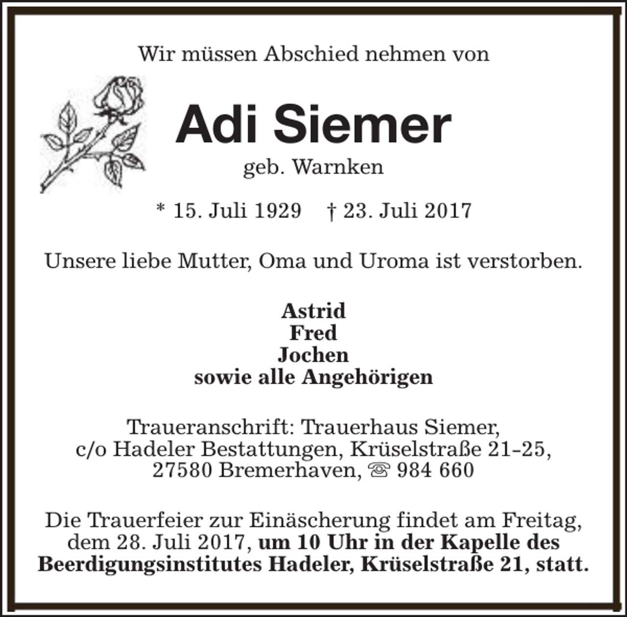<p>Wir müssen Abschied nehmen von</p><p>Adi Siemer<br />geb. Warnken</p><p>* 15. Juli 1929</p><p>† 23. Juli 2017</p><p>Unsere liebe Mutter, Oma und Uroma ist verstorben.<br />Astrid<br />Fred<br />Jochen<br />sowie alle Angehörigen<br />Traueranschrift: Trauerhaus Siemer,<br />c/o Hadeler Bestattungen, Krüselstraße 21-25,<br />27580 Bremerhaven, s 984 660<br />Die Trauerfeier zur Einäscherung findet am Freitag,<br />dem 28. Juli 2017, um 10 Uhr in der Kapelle des<br />Beerdigungsinstitutes Hadeler, Krüselstraße 21, statt.</p>
