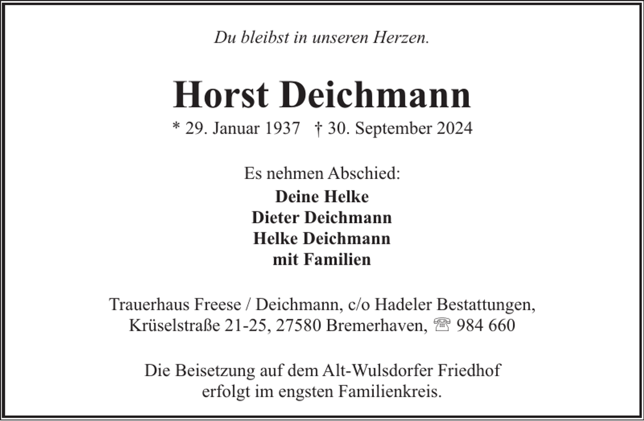 <p>Du bleibst in unseren Herzen.</p><p>Horst Deichmann</p><p>* 29. Januar 1937 † 30. September 2024<br />Es nehmen Abschied:<br />Deine Helke<br />Dieter Deichmann<br />Helke Deichmann<br />mit Familien<br />Trauerhaus Freese / Deichmann, c/o Hadeler Bestattungen,<br />Krüselstraße 21-25, 27580 Bremerhaven, ' 984 660<br />Die Beisetzung auf dem Alt-Wulsdorfer Friedhof<br />erfolgt im engsten Familienkreis.</p>