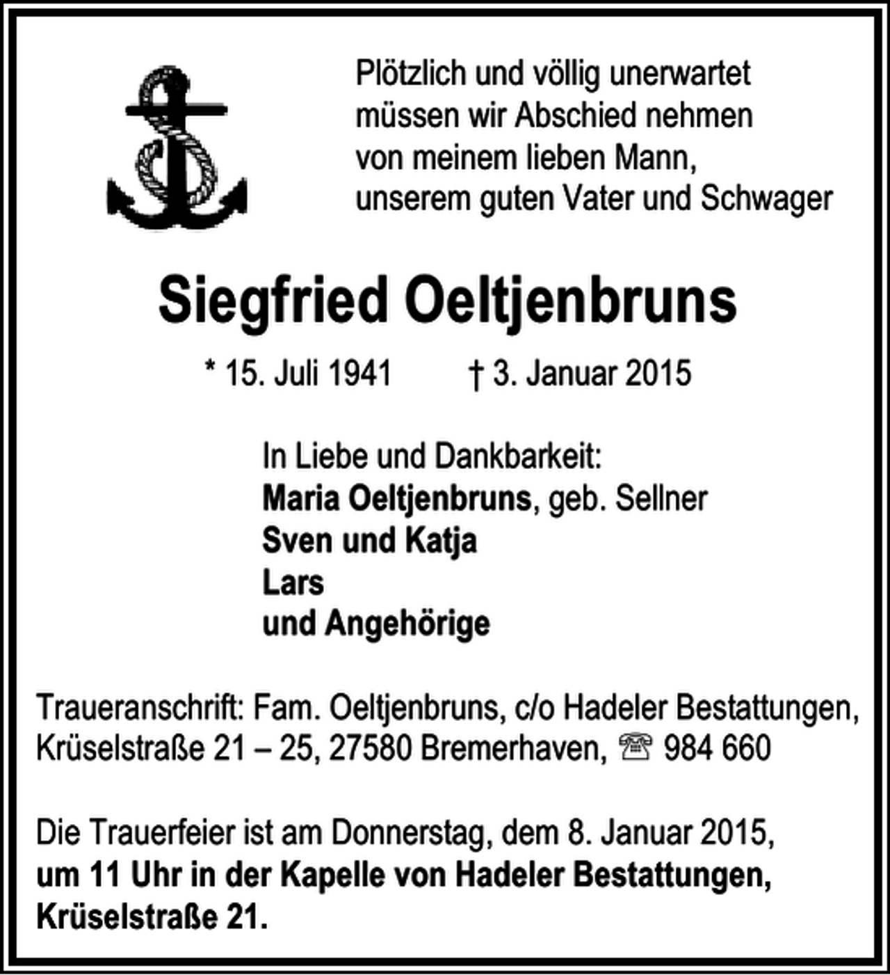 <p>Plötzlich und völlig unerwartet<br />müssen wir Abschied nehmen<br />von meinem lieben Mann,<br />unserem guten Vater und Schwager</p><p>Siegfried Oeltjenbruns<br />* 15. Juli 1941</p><p>† 3. Januar 2015</p><p>In Liebe und Dankbarkeit:<br />Maria Oeltjenbruns, geb. Sellner<br />Sven und Katja<br />Lars<br />und Angehörige<br />Traueranschrift: Fam. Oeltjenbruns, c/o Hadeler Bestattungen,<br />Krüselstraße 21 – 25, 27580 Bremerhaven, ℡ 984 660<br />Die Trauerfeier ist am Donnerstag, dem 8. Januar 2015,<br />um 11 Uhr in der Kapelle von Hadeler Bestattungen,<br />Krüselstraße 21.</p>