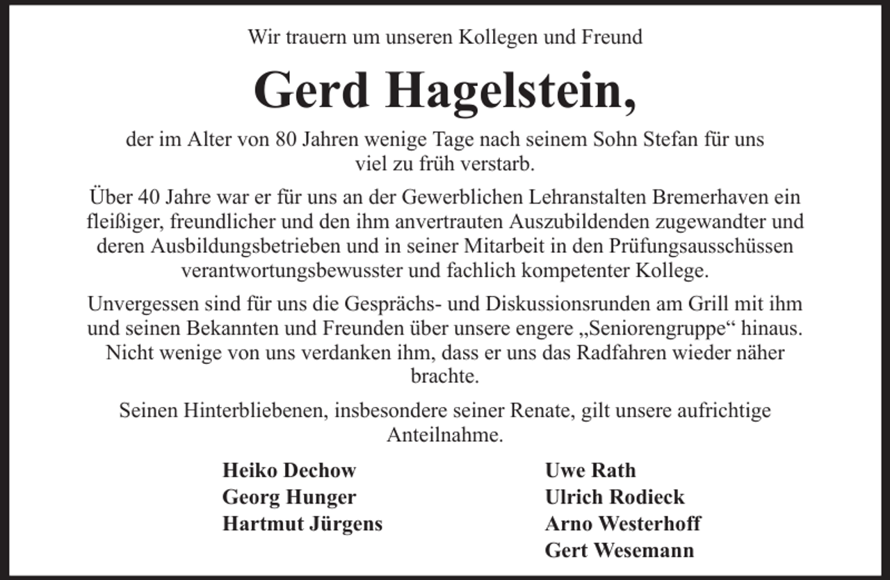 <p>Wir trauern um unseren Kollegen und Freund</p><p>Gerd Hagelstein,<br />der im Alter von 80 Jahren wenige Tage nach seinem Sohn Stefan für uns<br />viel zu früh verstarb.<br />Über 40 Jahre war er für uns an der Gewerblichen Lehranstalten Bremerhaven ein<br />fleißiger, freundlicher und den ihm anvertrauten Auszubildenden zugewandter und<br />deren Ausbildungsbetrieben und in seiner Mitarbeit in den Prüfungsausschüssen<br />verantwortungsbewusster und fachlich kompetenter Kollege.<br />Unvergessen sind für uns die Gesprächs- und Diskussionsrunden am Grill mit ihm<br />und seinen Bekannten und Freunden über unsere engere „Seniorengruppe“ hinaus.<br />Nicht wenige von uns verdanken ihm, dass er uns das Radfahren wieder näher<br />brachte.<br />Seinen Hinterbliebenen, insbesondere seiner Renate, gilt unsere aufrichtige<br />Anteilnahme.<br />Heiko Dechow<br />Georg Hunger<br />Hartmut Jürgens</p><p>Uwe Rath<br />Ulrich Rodieck<br />Arno Westerhoff<br />Gert Wesemann</p>