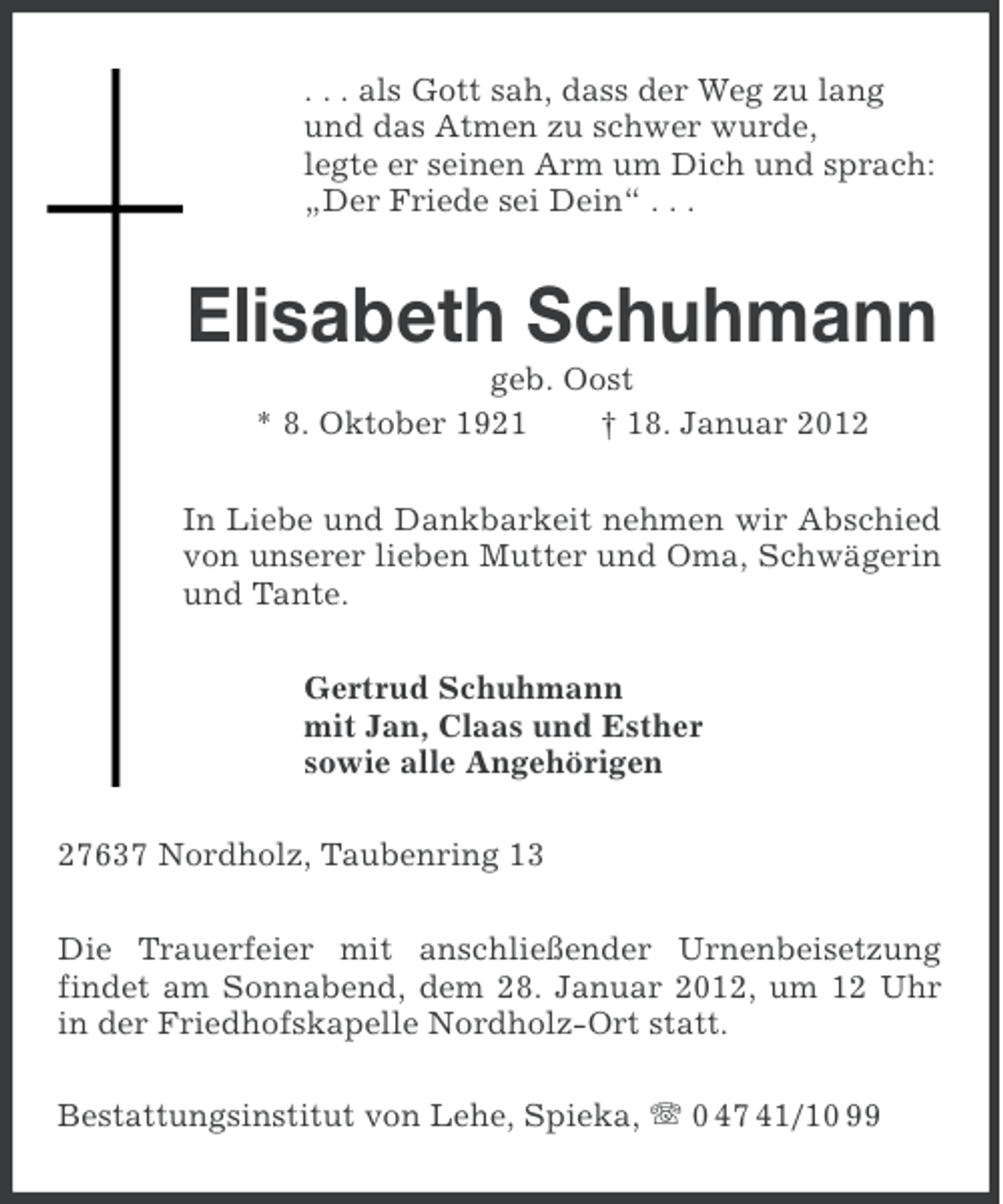<p>. . . als Gott sah, dass der Weg zu lang<br />und das Atmen zu schwer wurde,<br />legte er seinen Arm um Dich und sprach:<br />„Der Friede sei Dein“ . . .</p><p>Elisabeth Schuhmann<br />geb. Oost<br />* 8. Oktober 1921<br />† 18. Januar 2012<br />In Liebe und Dankbarkeit nehmen wir Abschied<br />von unserer lieben Mutter und Oma, Schwägerin<br />und Tante.<br />Gertrud Schuhmann<br />mit Jan, Claas und Esther<br />sowie alle Angehörigen<br />27637 Nordholz, Taubenring 13<br />Die Trauerfeier mit anschließender Urnenbeisetzung<br />findet am Sonnabend, dem 28. Januar 2012, um 12 Uhr<br />in der Friedhofskapelle Nordholz-Ort statt.<br />Bestattungsinstitut von Lehe, Spieka, 0 47 41/10 99</p>