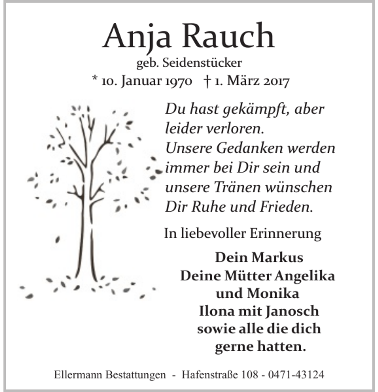 <p>Anja Rauch<br />geb. Seidenstücker</p><p>* 10. Januar 1970 † 1. März 2017</p><p>Du hast gekämpft, aber<br />leider verloren.<br />Unsere Gedanken werden<br />immer bei Dir sein und<br />unsere Tränen wünschen<br />Dir Ruhe und Frieden.<br />In liebevoller Erinnerung<br />Dein Markus<br />Deine Mütter Angelika<br />und Monika<br />Ilona mit Janosch<br />sowie alle die dich<br />gerne hatten.<br />Ellermann Bestattungen - Hafenstraße 108 - 0471-43124</p>