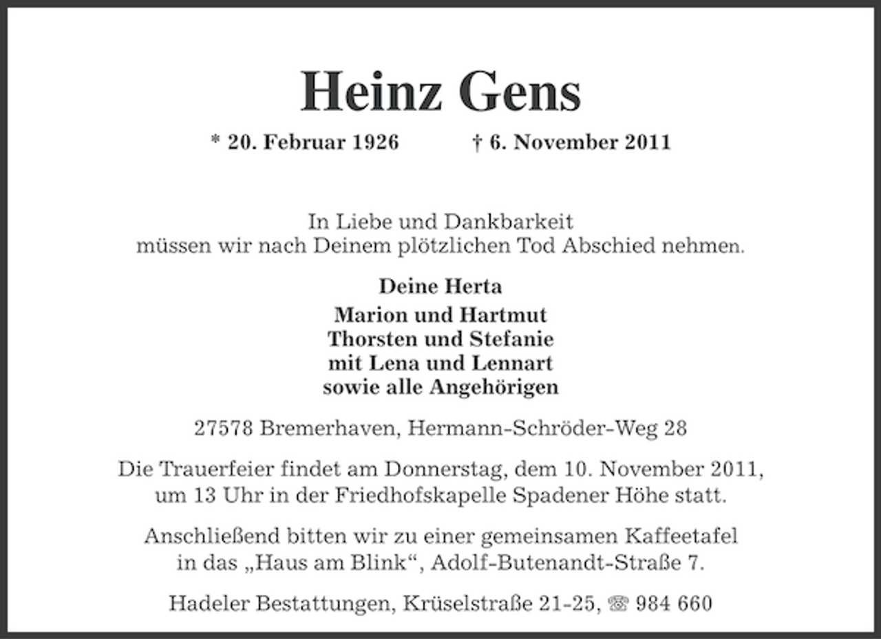 <p>Heinz Gens<br />* 20. Februar 1926</p><p>† 6. November 2011</p><p>In Liebe und Dankbarkeit<br />müssen wir nach Deinem plötzlichen Tod Abschied nehmen.<br />Deine Herta<br />Marion und Hartmut<br />Thorsten und Stefanie<br />mit Lena und Lennart<br />sowie alle Angehörigen<br />27578 Bremerhaven, Hermann-Schröder-Weg 28<br />Die Trauerfeier findet am Donnerstag, dem 10. November 2011,<br />um 13 Uhr in der Friedhofskapelle Spadener Höhe statt.<br />Anschließend bitten wir zu einer gemeinsamen Kaffeetafel<br />in das „Haus am Blink“, Adolf-Butenandt-Straße 7.<br />Hadeler Bestattungen, Krüselstraße 21-25, 984 660</p>