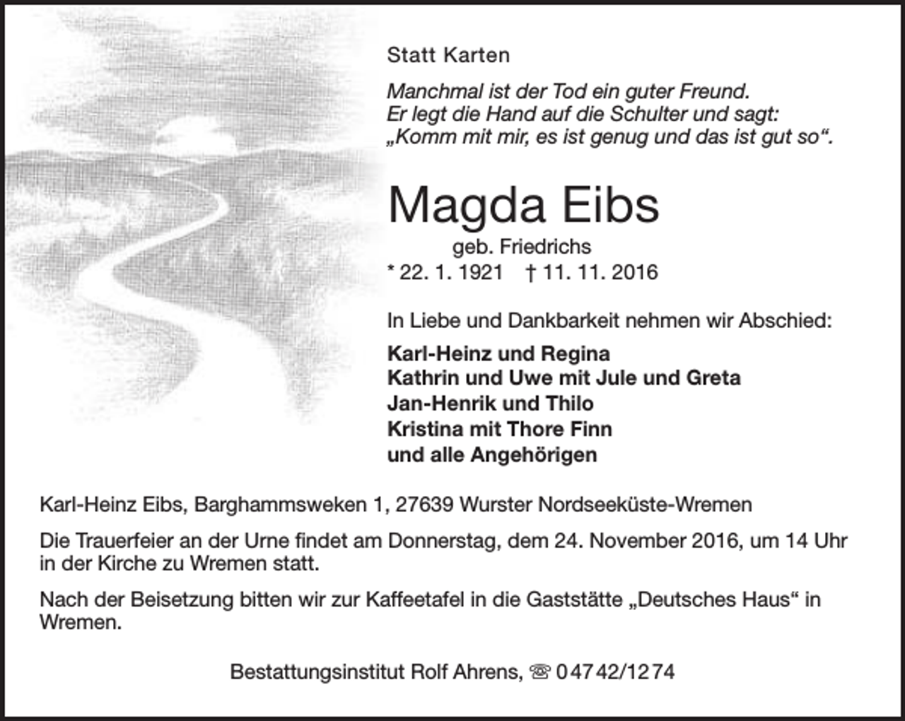 <p>Statt Karten<br />Manchmal ist der Tod ein guter Freund.<br />Er legt die Hand auf die Schulter und sagt:<br />„Komm mit mir, es ist genug und das ist gut so“.</p><p>Magda Eibs<br />geb. Friedrichs<br />* 22. 1. 1921 † 11. 11. 2016</p><p>In Liebe und Dankbarkeit nehmen wir Abschied:<br />Karl-Heinz und Regina<br />Kathrin und Uwe mit Jule und Greta<br />Jan-Henrik und Thilo<br />Kristina mit Thore Finn<br />und alle Angehörigen<br />Karl-Heinz Eibs, Barghammsweken 1, 27639 Wurster Nordseeküste-Wremen<br />Die Trauerfeier an der Urne findet am Donnerstag, dem 24. November 2016, um 14 Uhr<br />in der Kirche zu Wremen statt.<br />Nach der Beisetzung bitten wir zur Kaffeetafel in die Gaststätte „Deutsches Haus“ in<br />Wremen.<br />Bestattungsinstitut Rolf Ahrens,  0 47 42/12 74</p>