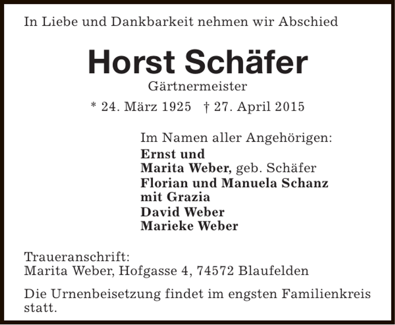 <p>In Liebe und Dankbarkeit nehmen wir Abschied</p><p>Horst Schäfer<br />Gärtnermeister<br />* 24. März 1925 † 27. April 2015<br />Im Namen aller Angehörigen:<br />Ernst und<br />Marita Weber, geb. Schäfer<br />Florian und Manuela Schanz<br />mit Grazia<br />David Weber<br />Marieke Weber<br />Traueranschrift:<br />Marita Weber, Hofgasse 4, 74572 Blaufelden<br />Die Urnenbeisetzung findet im engsten Familienkreis<br />statt.</p>