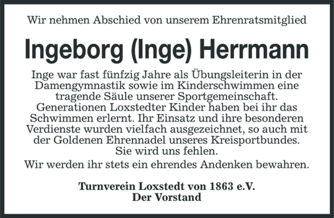 <p>Wir nehmen Abschied von unserem Ehrenratsmitglied</p><p>Ingeborg (Inge) Herrmann<br />Inge war fast fünfzig Jahre als Übungsleiterin in der Damengymnastik sowie im Kinderschwimmen eine tragende Säule unserer Sportgemeinschaft. Generationen Loxstedter Kinder haben bei ihr das Schwimmen erlernt. Ihr Einsatz und ihre besonderen Verdienste wurden vielfach ausgezeichnet, so auch mit der Goldenen Ehrennadel unseres Kreisportbundes. Sie wird uns fehlen. Wir werden ihr stets ein ehrendes Andenken bewahren. Turnverein Loxstedt von 1863 e.V. Der Vorstand</p>