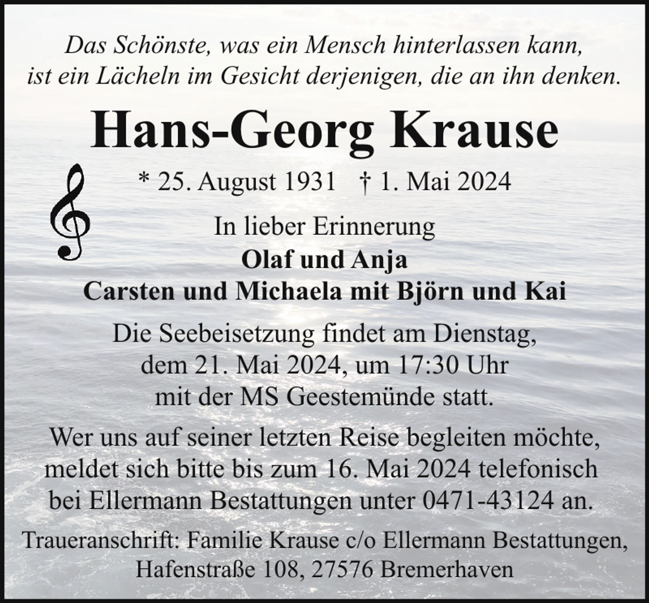 <p>Das Schönste, was ein Mensch hinterlassen kann,<br />ist ein Lächeln im Gesicht derjenigen, die an ihn denken.</p><p>Hans-Georg Krause<br />* 25. August 1931 † 1. Mai 2024</p><p>In lieber Erinnerung<br />Olaf und Anja<br />Carsten und Michaela mit Björn und Kai<br />Die Seebeisetzung findet am Dienstag,<br />dem 21. Mai 2024, um 17:30 Uhr<br />mit der MS Geestemünde statt.<br />Wer uns auf seiner letzten Reise begleiten möchte,<br />meldet sich bitte bis zum 16. Mai 2024 telefonisch<br />bei Ellermann Bestattungen unter 0471-43124 an.<br />Traueranschrift: Familie Krause c/o Ellermann Bestattungen,<br />Hafenstraße 108, 27576 Bremerhaven</p>