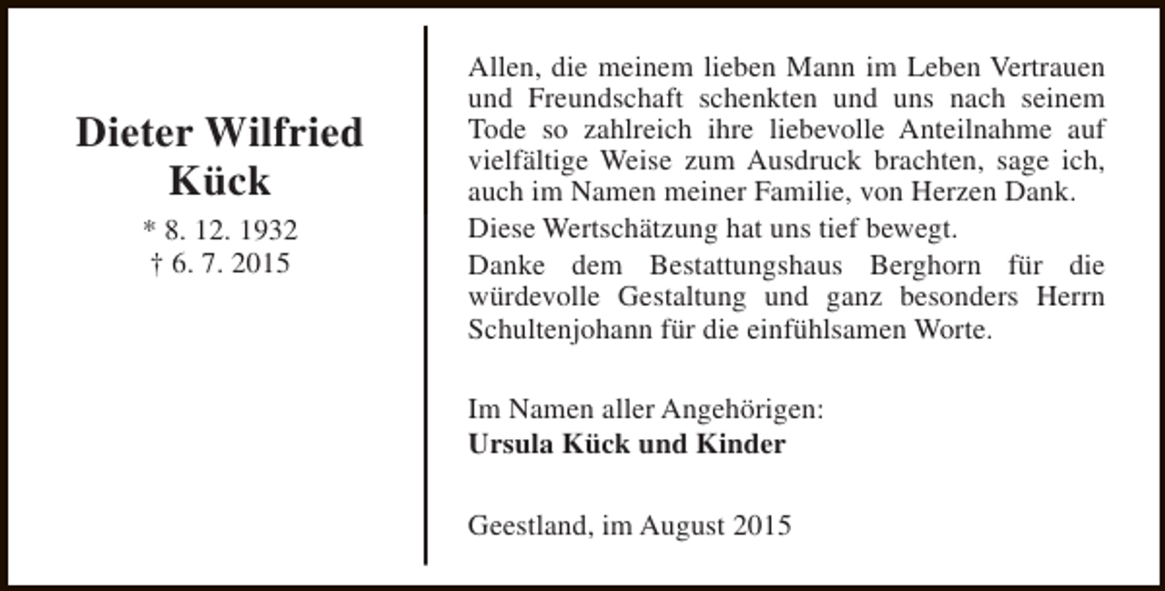 <p>Dieter Wilfried<br />Kück<br />* 8. 12. 1932<br />† 6. 7. 2015</p><p>Allen, die meinem lieben Mann im Leben Vertrauen<br />und Freundschaft schenkten und uns nach seinem<br />Tode so zahlreich ihre liebevolle Anteilnahme auf<br />vielfältige Weise zum Ausdruck brachten, sage ich,<br />auch im Namen meiner Familie, von Herzen Dank.<br />Diese Wertschätzung hat uns tief bewegt.<br />Danke dem Bestattungshaus Berghorn für die<br />würdevolle Gestaltung und ganz besonders Herrn<br />Schultenjohann für die einfühlsamen Worte.<br />Im Namen aller Angehörigen:<br />Ursula Kück und Kinder<br />Geestland, im August 2015</p>