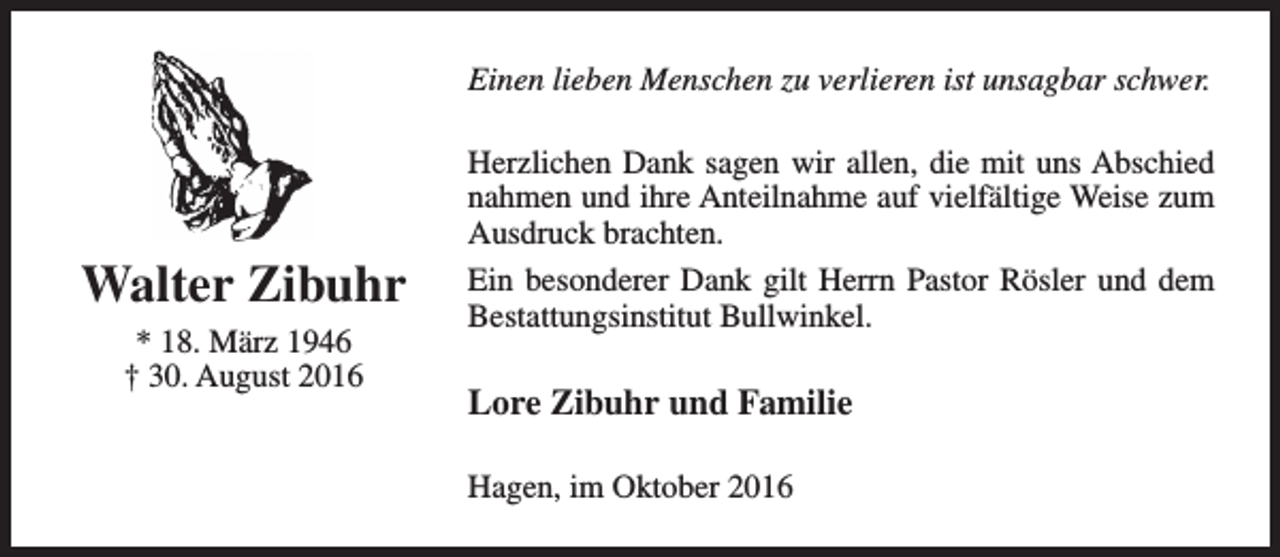 <p>Einen lieben Menschen zu verlieren ist unsagbar schwer.</p><p>Walter Zibuhr<br />* 18. März 1946<br />† 30. August 2016</p><p>Herzlichen Dank sagen wir allen, die mit uns Abschied<br />nahmen und ihre Anteilnahme auf vielfältige Weise zum<br />Ausdruck brachten.<br />Ein besonderer Dank gilt Herrn Pastor Rösler und dem<br />Bestattungsinstitut Bullwinkel.</p><p>Lore Zibuhr und Familie<br />Hagen, im Oktober 2016</p>