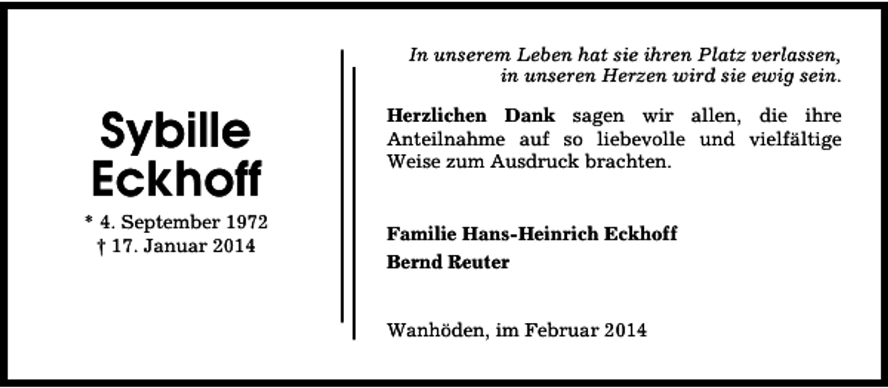 <p>In unserem Leben hat sie ihren Platz verlassen,<br />in unseren Herzen wird sie ewig sein.</p><p>Sybille<br />Eckhoff</p><p>* 4. September 1972<br />† 17. Januar 2014</p><p>Herzlichen Dank sagen wir allen, die ihre<br />Anteilnahme auf so liebevolle und vielfältige<br />Weise zum Ausdruck brachten.<br />Familie Hans-Heinrich Eckhoff<br />Bernd Reuter<br />Wanhöden, im Februar 2014</p>