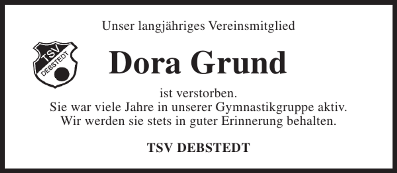 <p>Unser langjähriges Vereinsmitglied</p><p>Dora Grund</p><p>ist verstorben.<br />Sie war viele Jahre in unserer Gymnastikgruppe aktiv.<br />Wir werden sie stets in guter Erinnerung behalten.<br />TSV DEBSTEDT</p>