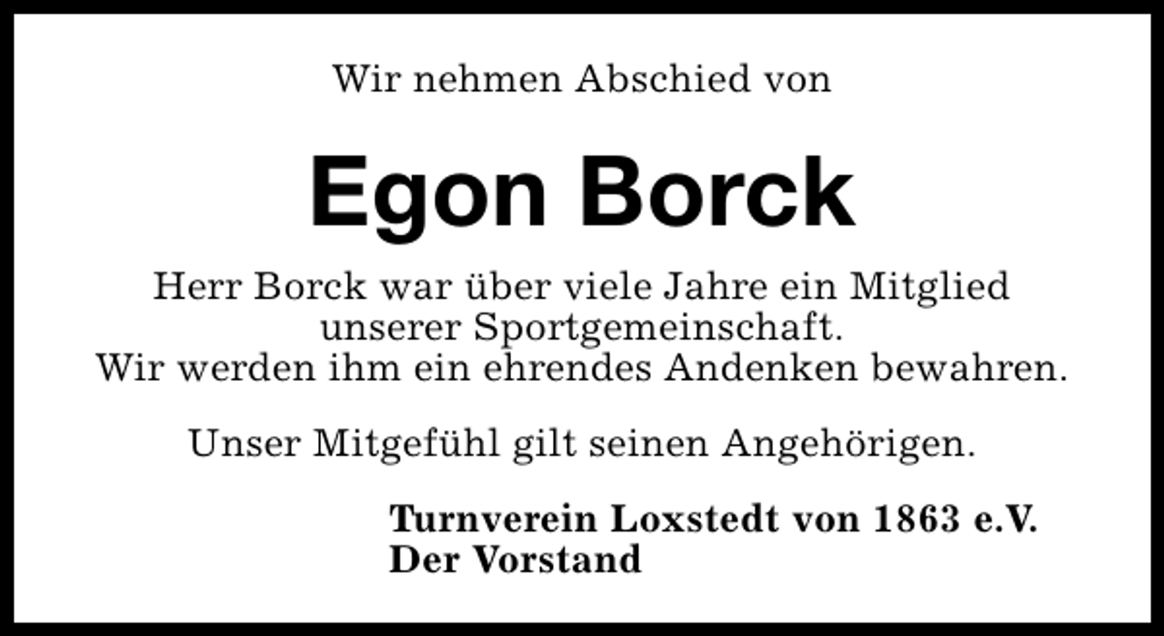<p>Wir nehmen Abschied von</p><p>Egon Borck<br />Herr Borck war über viele Jahre ein Mitglied<br />unserer Sportgemeinschaft.<br />Wir werden ihm ein ehrendes Andenken bewahren.<br />Unser Mitgefühl gilt seinen Angehörigen.<br />Turnverein Loxstedt von 1863 e.V.<br />Der Vorstand</p>
