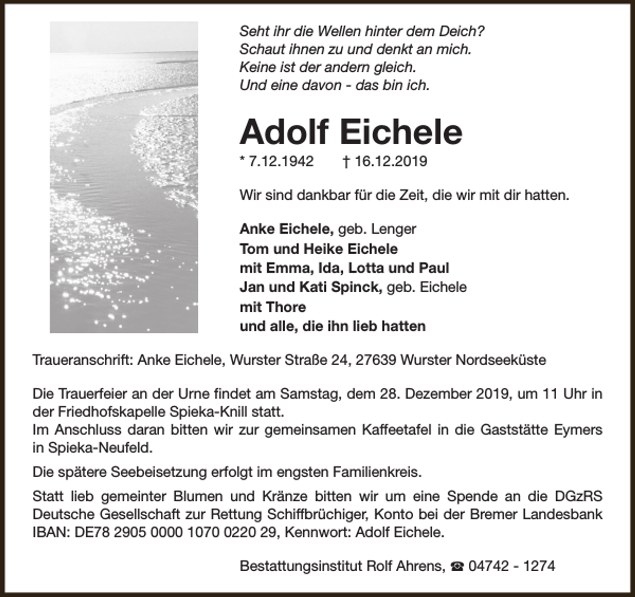 <p>Seht ihr die Wellen hinter dem Deich?<br />Schaut ihnen zu und denkt an mich.<br />Keine ist der andern gleich.<br />Und eine davon - das bin ich.</p><p>Adolf Eichele<br />* 7.12.1942</p><p>† 16.12.2019</p><p>Wir sind dankbar für die Zeit, die wir mit dir hatten.<br />Anke Eichele, geb. Lenger<br />Tom und Heike Eichele<br />mit Emma, Ida, Lotta und Paul<br />Jan und Kati Spinck, geb. Eichele<br />mit Thore<br />und alle, die ihn lieb hatten<br />Traueranschrift: Anke Eichele, Wurster Straße 24, 27639 Wurster Nordseeküste<br />Die Trauerfeier an der Urne findet am Samstag, dem 28. Dezember 2019, um 11 Uhr in<br />der Friedhofskapelle Spieka-Knill statt.<br />Im Anschluss daran bitten wir zur gemeinsamen Kaffeetafel in die Gaststätte Eymers<br />in Spieka-Neufeld.<br />Die spätere Seebeisetzung erfolgt im engsten Familienkreis.<br />Statt lieb gemeinter Blumen und Kränze bitten wir um eine Spende an die DGzRS<br />Deutsche Gesellschaft zur Rettung Schiffbrüchiger, Konto bei der Bremer Landesbank<br />IBAN: DE78 2905 0000 107220 29, Kennwort: Adolf Eichele.<br />Bestattungsinstitut Rolf Ahrens, S 04742 - 1274</p>