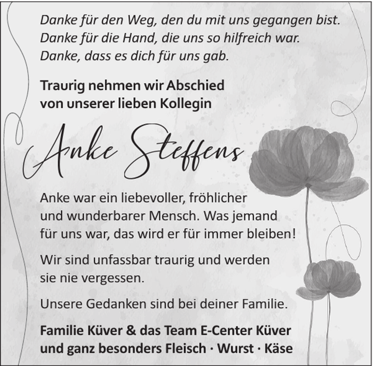 <p>Danke für den Weg, den du mit uns gegangen bist.<br />Danke für die Hand, die uns so hilfreich war.<br />Danke, dass es dich für uns gab.<br />Traurig nehmen wir Abschied<br />von unserer lieben Kollegin</p><p>Anke Steffens<br />Anke war ein liebevoller, fröhlicher<br />und wunderbarer Mensch. Was jemand<br />für uns war, das wird er für immer bleiben!<br />Wir sind unfassbar traurig und werden<br />sie nie vergessen.<br />Unsere Gedanken sind bei deiner Familie.<br />Familie Küver &amp; das Team E-Center Küver<br />und ganz besonders Fleisch · Wurst · Käse</p>