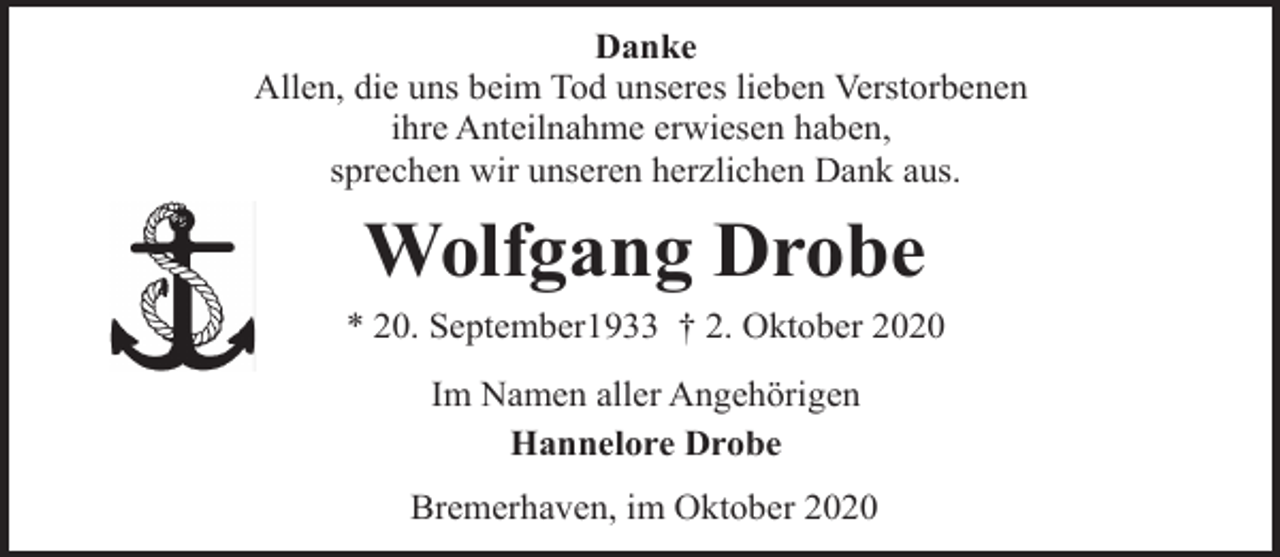 <p>Danke<br />Allen, die uns beim Tod unseres lieben Verstorbenen<br />ihre Anteilnahme erwiesen haben,<br />sprechen wir unseren herzlichen Dank aus.</p><p>Wolfgang Drobe</p><p>* 20. September1933 † 2. Oktober 2020<br />Im Namen aller Angehörigen<br />Hannelore Drobe<br />Bremerhaven, im Oktober 2020</p>