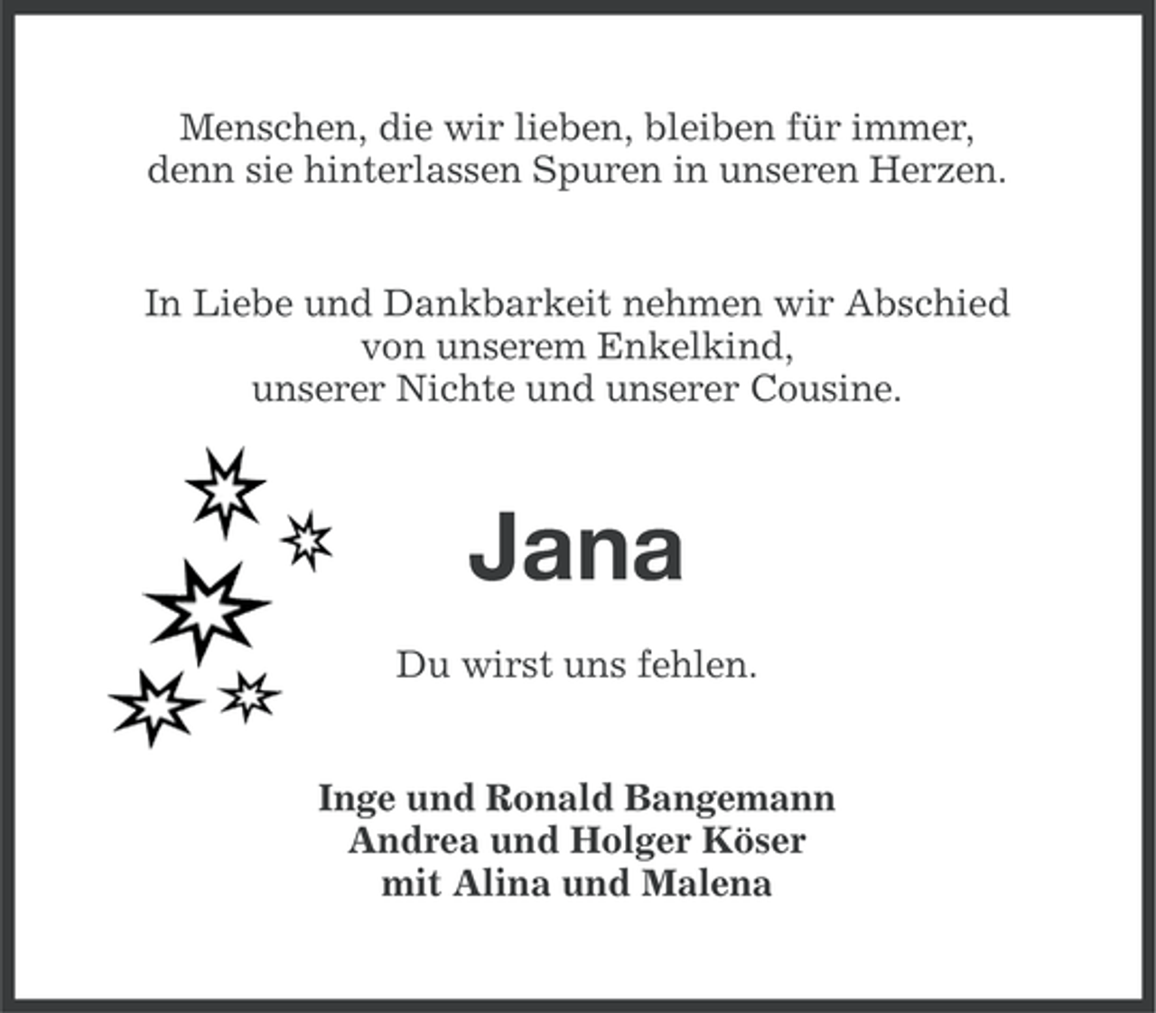 <p>Menschen, die wir lieben, bleiben für immer,<br />denn sie hinterlassen Spuren in unseren Herzen.</p><p>In Liebe und Dankbarkeit nehmen wir Abschied<br />von unserem Enkelkind,<br />unserer Nichte und unserer Cousine.</p><p>Jana<br />Du wirst uns fehlen.</p><p>Inge und Ronald Bangemann<br />Andrea und Holger Köser<br />mit Alina und Malena</p>