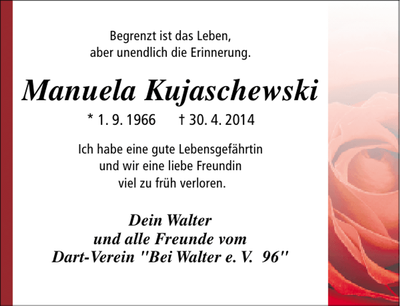 <p>Begrenzt ist das Leben,<br />aber unendlich die Erinnerung.</p><p>Manuela Kujaschewski<br />* 1. 9. 1966</p><p>† 30. 4. 2014</p><p>Ich habe eine gute Lebensgefährtin<br />und wir eine liebe Freundin<br />viel zu früh verloren.</p><p>Dein Walter<br />und alle Freunde vom<br />Dart-Verein "Bei Walter e. V. 96"</p>