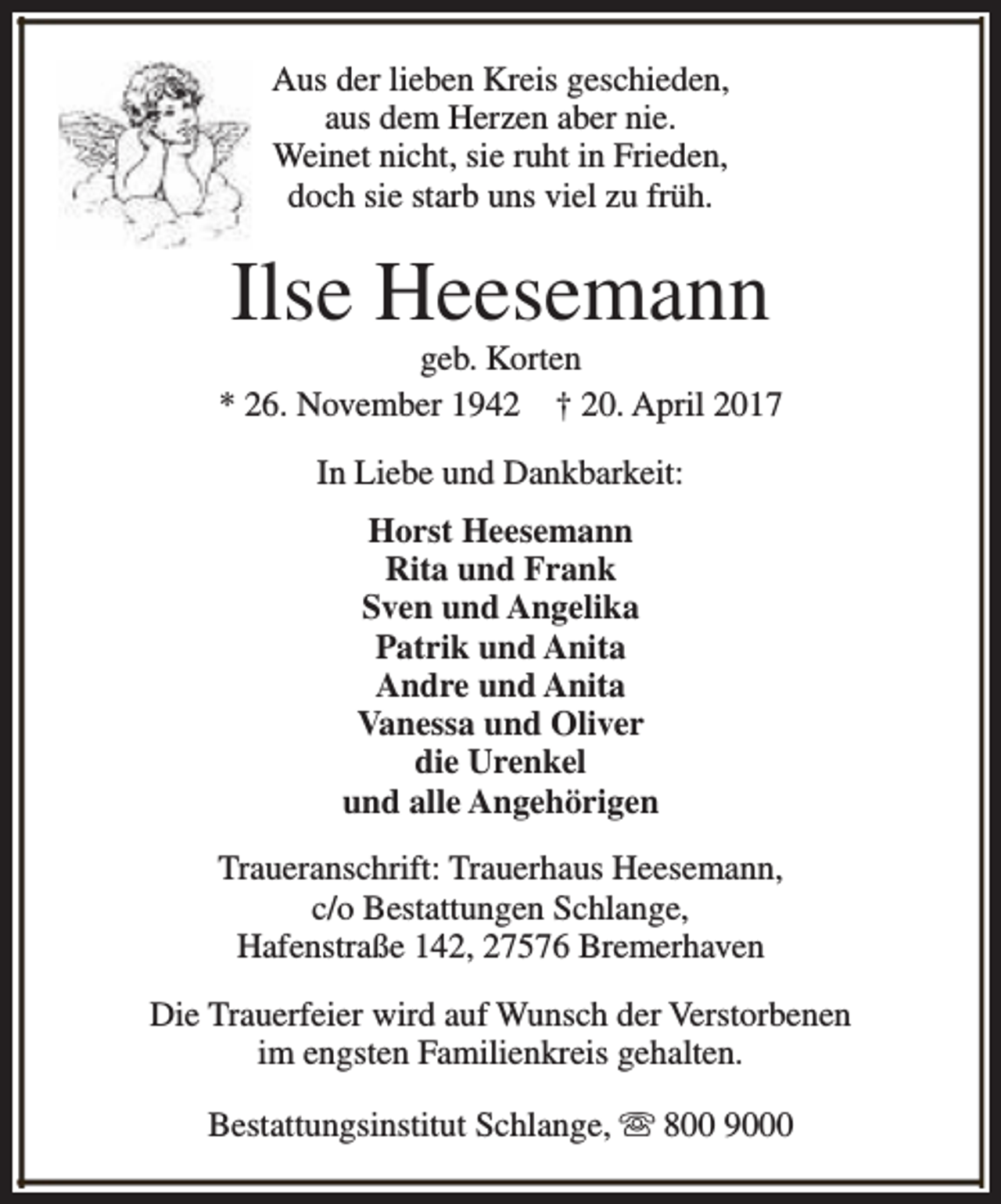 <p>Aus der lieben Kreis geschieden,<br />aus dem Herzen aber nie.<br />Weinet nicht, sie ruht in Frieden,<br />doch sie starb uns viel zu früh.</p><p>Ilse Heesemann</p><p>geb. Korten<br />* 26. November 1942 † 20. April 2017<br />In Liebe und Dankbarkeit:<br />Horst Heesemann<br />Rita und Frank<br />Sven und Angelika<br />Patrik und Anita<br />Andre und Anita<br />Vanessa und Oliver<br />die Urenkel<br />und alle Angehörigen<br />Traueranschrift: Trauerhaus Heesemann,<br />c/o Bestattungen Schlange,<br />Hafenstraße 142, 27576 Bremerhaven<br />Die Trauerfeier wird auf Wunsch der Verstorbenen<br />im engsten Familienkreis gehalten.<br />Bestattungsinstitut Schlange, s 800 9000</p>