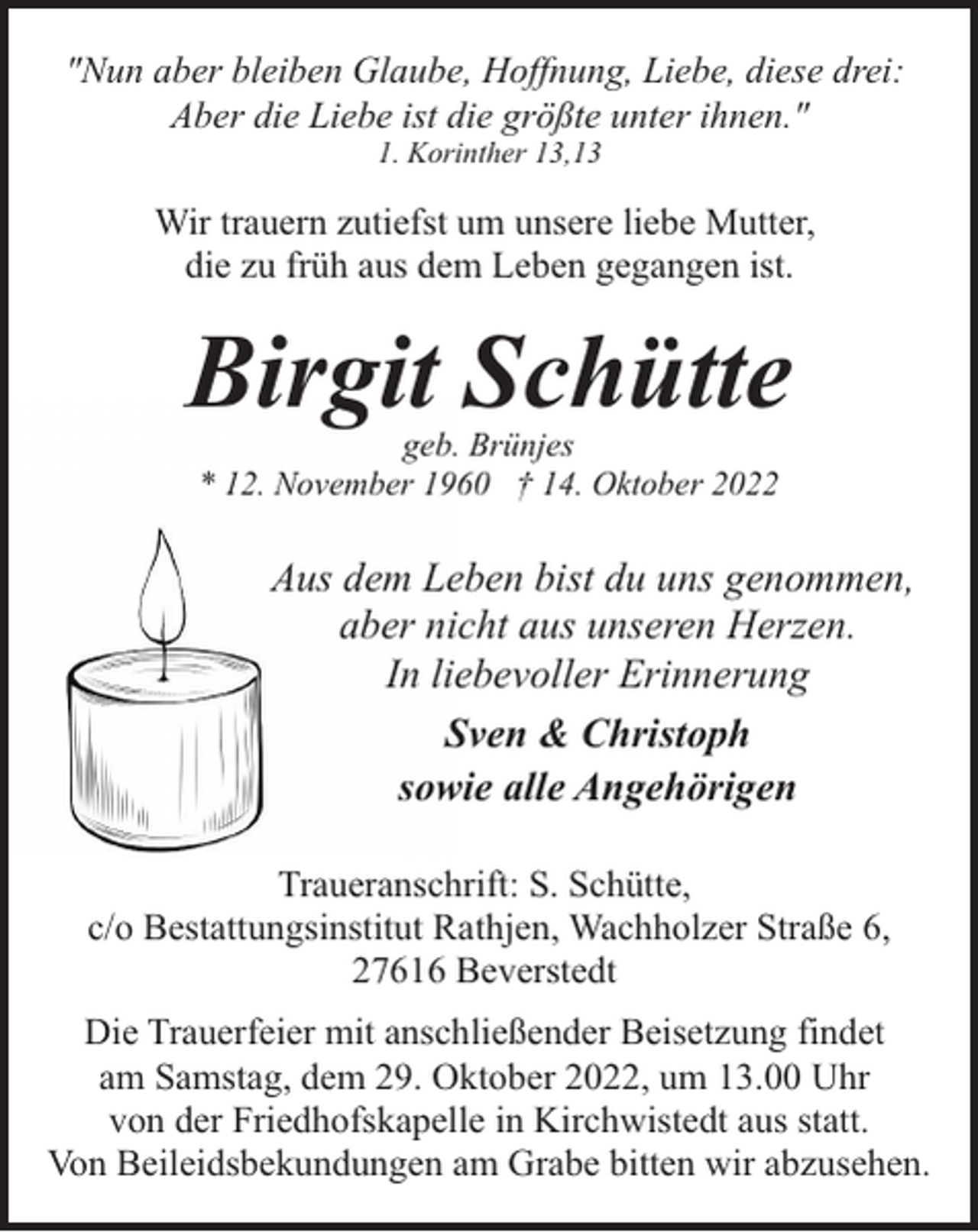 <p>"Nun aber bleiben Glaube, Hoffnung, Liebe, diese drei:<br />Aber die Liebe ist die größte unter ihnen."<br />1. Korinther 13,13</p><p>Wir trauern zutiefst um unsere liebe Mutter,<br />die zu früh aus dem Leben gegangen ist.</p><p>Birgit Schütte<br />geb. Brünjes<br />* 12. November 1960 † 14. Oktober 2022</p><p>Aus dem Leben bist du uns genommen,<br />aber nicht aus unseren Herzen.<br />In liebevoller Erinnerung<br />Sven &amp; Christoph<br />sowie alle Angehörigen<br />Traueranschrift: S. Schütte,<br />c/o Bestattungsinstitut Rathjen, Wachholzer Straße 6,<br />27616 Beverstedt<br />Die Trauerfeier mit anschließender Beisetzung findet<br />am Samstag, dem 29. Oktober 2022, um 13.00 Uhr<br />von der Friedhofskapelle in Kirchwistedt aus statt.<br />Von Beileidsbekundungen am Grabe bitten wir abzusehen.</p>