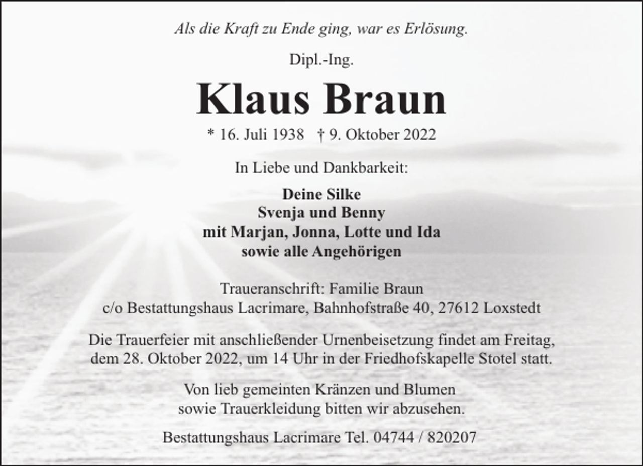 <p>Als die Kraft zu Ende ging, war es Erlösung.<br />Dipl.-Ing.</p><p>Klaus Braun<br />* 16. Juli 1938 † 9. Oktober 2022<br />In Liebe und Dankbarkeit:<br />Deine Silke<br />Svenja und Benny<br />mit Marjan, Jonna, Lotte und Ida<br />sowie alle Angehörigen<br />Traueranschrift: Familie Braun<br />c/o Bestattungshaus Lacrimare, Bahnhofstraße 40, 27612 Loxstedt<br />Die Trauerfeier mit anschließender Urnenbeisetzung findet am Freitag,<br />dem 28. Oktober 2022, um 14 Uhr in der Friedhofskapelle Stotel statt.<br />Von lieb gemeinten Kränzen und Blumen<br />sowie Trauerkleidung bitten wir abzusehen.<br />Bestattungshaus Lacrimare Tel. 04744 / 820207</p>