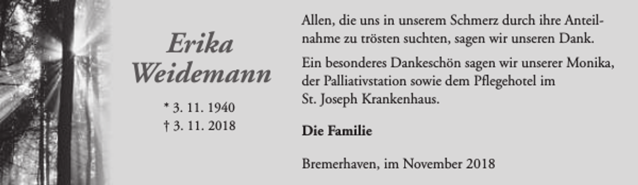 <p>Erika<br />Weidemann<br />* 3. 11. 1940<br />† 3. 11. 2018</p><p>Allen, die uns in unserem Schmerz durch ihre Anteilnahme zu trösten suchten, sagen wir unseren Dank.<br />Ein besonderes Dankeschön sagen wir unserer Monika,<br />der Palliativstation sowie dem Pflegehotel im<br />St. Joseph Krankenhaus.<br />Die Familie<br />Bremerhaven, im November 2018</p>