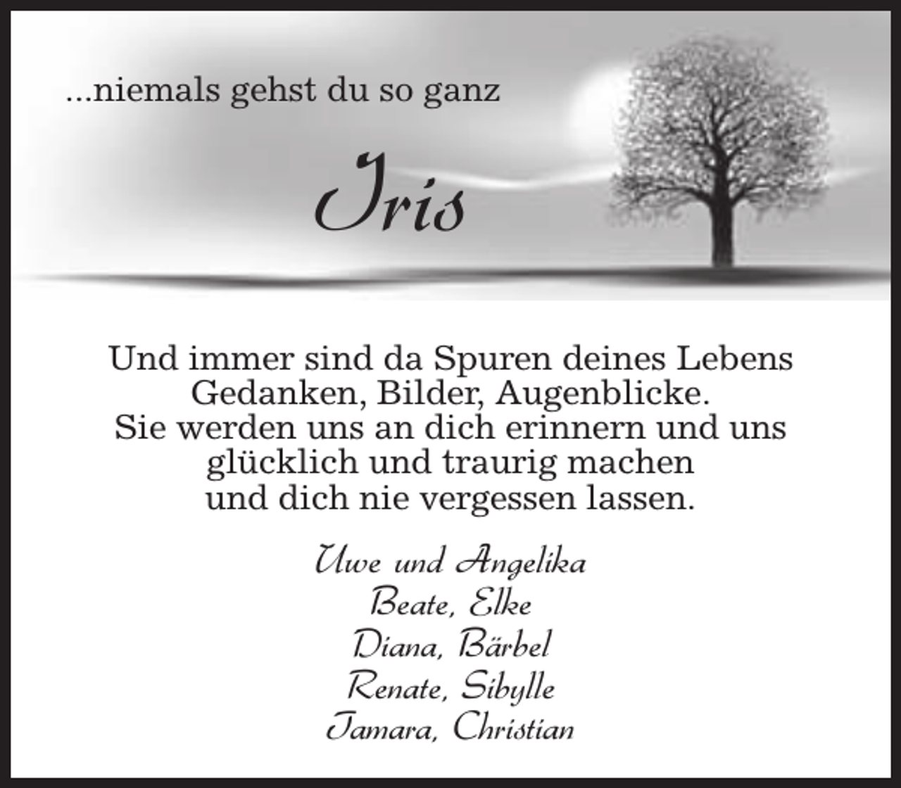 <p>...niemals gehst du so ganz</p><p>Iris<br />Und immer sind da Spuren deines Lebens<br />Gedanken, Bilder, Augenblicke.<br />Sie werden uns an dich erinnern und uns<br />glücklich und traurig machen<br />und dich nie vergessen lassen.</p><p>Uwe und Angelika<br />Beate, Elke<br />Diana, Bärbel<br />Renate, Sibylle<br />Tamara, Christian</p>