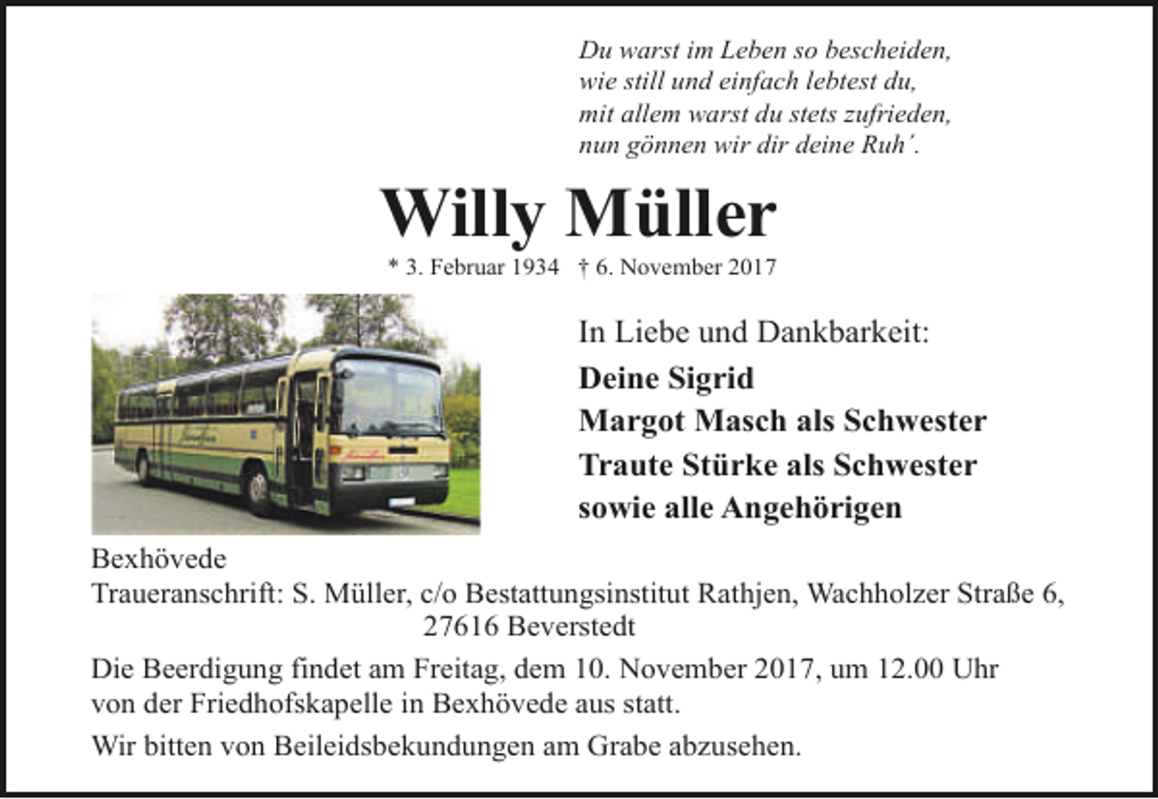 <p>Du warst im Leben so bescheiden,<br />wie still und einfach lebtest du,<br />mit allem warst du stets zufrieden,<br />nun gönnen wir dir deine Ruh´.</p><p>Willy Müller<br />* 3. Februar 1934 † 6. November 2017</p><p>In Liebe und Dankbarkeit:<br />Deine Sigrid<br />Margot Masch als Schwester<br />Traute Stürke als Schwester<br />sowie alle Angehörigen<br />Bexhövede<br />Traueranschrift: S. Müller, c/o Bestattungsinstitut Rathjen, Wachholzer Straße 6,<br />27616 Beverstedt<br />Die Beerdigung findet am Freitag, dem 10. November 2017, um 12.00 Uhr<br />von der Friedhofskapelle in Bexhövede aus statt.<br />Wir bitten von Beileidsbekundungen am Grabe abzusehen.</p>