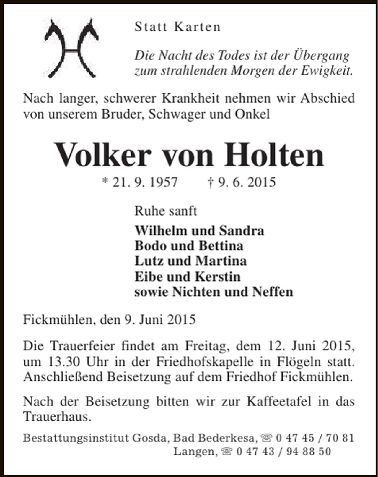 <p>Statt Karten<br />Die Nacht des Todes ist der Übergang<br />zum strahlenden Morgen der Ewigkeit.<br />Nach langer, schwerer Krankheit nehmen wir Abschied<br />von unserem Bruder, Schwager und Onkel</p>
<p>Volker von Holten<br />* 21. 9. 1957</p>
<p>† 9. 6. 2015</p>
<p>Ruhe sanft<br />Wilhelm und Sandra<br />Bodo und Bettina<br />Lutz und Martina<br />Eibe und Kerstin<br />sowie Nichten und Neffen<br />Fickmühlen, den 9. Juni 2015<br />Die Trauerfeier findet am Freitag, dem 12. Juni 2015,<br />um 13.30 Uhr in der Friedhofskapelle in Flögeln statt.<br />Anschließend Beisetzung auf dem Friedhof Fickmühlen.<br />Nach der Beisetzung bitten wir zur Kaffeetafel in das<br />Trauerhaus.<br />Bestattungsinstitut Gosda, Bad Bederkesa, s 0 47 45 / 70 81<br />Langen, s 0 47 43 / 94 88 50</p>
