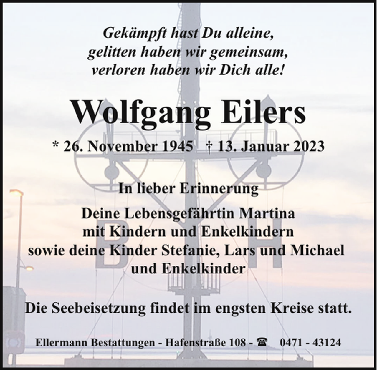 <p>Gekämpft hast Du alleine,<br />gelitten haben wir gemeinsam,<br />verloren haben wir Dich alle!</p><p>Wolfgang Eilers<br />* 26. November 1945 † 13. Januar 2023<br />In lieber Erinnerung<br />Deine Lebensgefährtin Martina<br />mit Kindern und Enkelkindern<br />sowie deine Kinder Stefanie, Lars und Michael<br />und Enkelkinder<br />Die Seebeisetzung findet im engsten Kreise statt.<br />Ellermann Bestattungen - Hafenstraße 108 - ( 0471 - 43124</p>