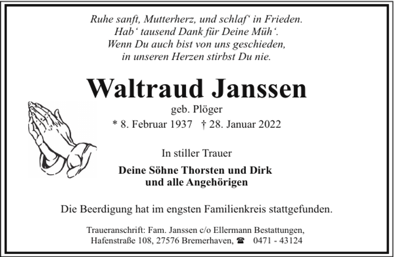 <p>Ruhe sanft, Mutterherz, und schlaf‘ in Frieden.<br />Hab‘ tausend Dank für Deine Müh‘.<br />Wenn Du auch bist von uns geschieden,<br />in unseren Herzen stirbst Du nie.</p><p>Waltraud Janssen<br />geb. Plöger<br />* 8. Februar 1937 † 28. Januar 2022<br />In stiller Trauer<br />Deine Söhne Thorsten und Dirk<br />und alle Angehörigen<br />Die Beerdigung hat im engsten Familienkreis stattgefunden.<br />Traueranschrift: Fam. Janssen c/o Ellermann Bestattungen,<br />Hafenstraße 108, 27576 Bremerhaven, ( 0471 - 43124</p>