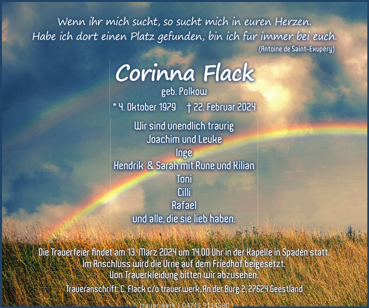 <p>Wenn ihr mich sucht, so sucht mich in euren Herzen.<br />Habe ich dort einen Platz gefunden, bin ich für immer bei euch.<br />(Antoine de Saint-Exupéry)</p><p>Corinna Flack<br />geb. Polkow</p><p>* 4. Oktober 1979 † 22. Februar 2024</p><p>Wir sind unendlich traurig<br />Joachim und Levke<br />Inge<br />Hendrik &amp; Sarah mit Rune und Kilian<br />Toni<br />Cilli<br />Rafael<br />und alle, die sie lieb haben.<br />Die Trauerfeier ﬁndet am 13. März 2024 um 14.00 Uhr in der Kapelle in Spaden statt.<br />Im Anschluss wird die Urne auf dem Friedhof beigesetzt.<br />Von Trauerkleidung bitten wir abzusehen.<br />Traueranschrift: C. Flack c/o trauer.werk, An der Burg 2, 27624 Geestland<br />trauer.werk | 04745 9114580</p>