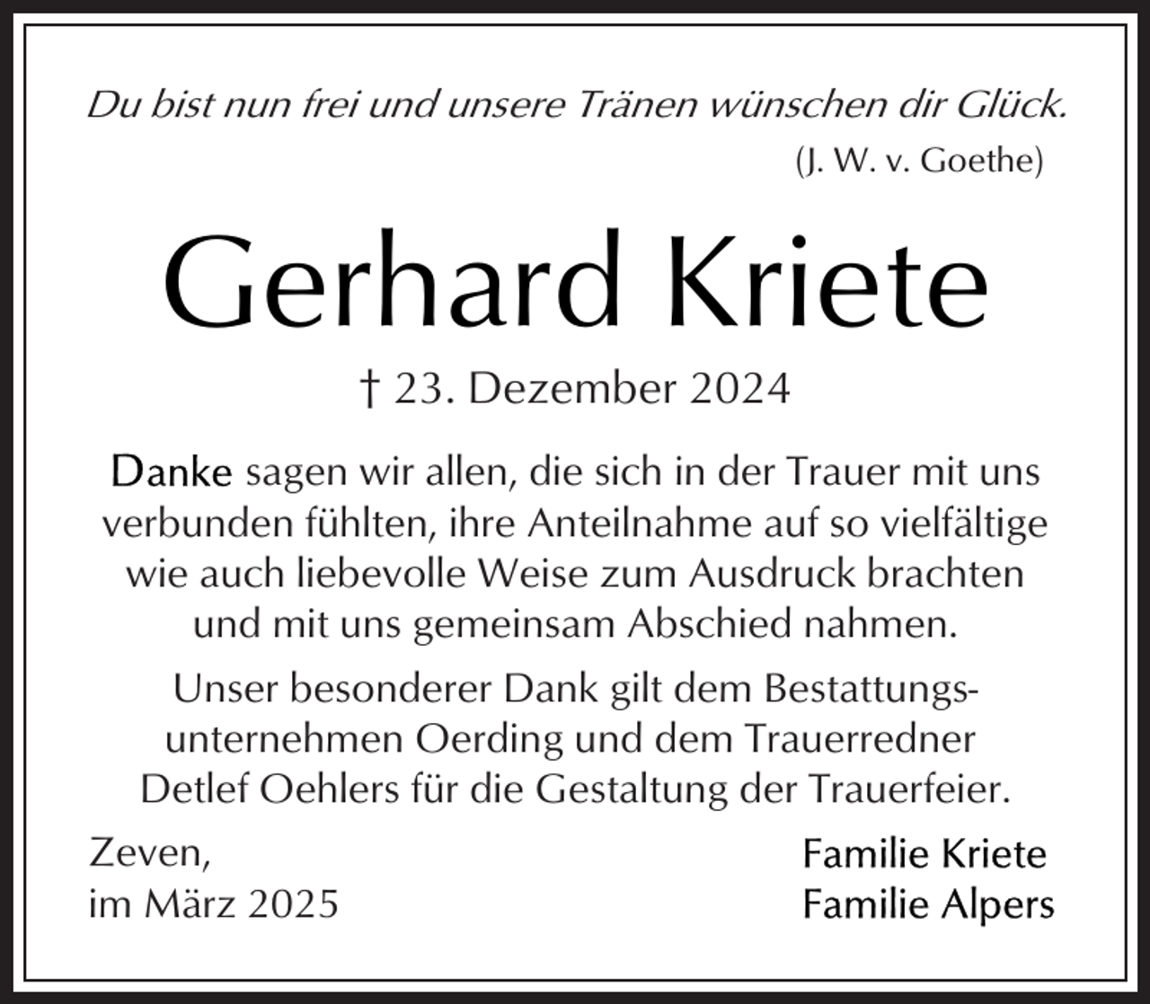 <p>Du bist nun frei und unsere Tränen wünschen dir Glück.<br />(J. W. v. Goethe)</p><p>Gerhard Kriete<br />† 23. Dezember 2024</p><p>sagen wir allen, die sich in der Trauer mit uns<br />verbunden fühlten, ihre Anteilnahme auf so vielfältige<br />wie auch liebevolle Weise zum Ausdruck brachten<br />und mit uns gemeinsam Abschied nahmen.<br />Unser besonderer Dank gilt dem Bestattungsunternehmen Oerding und dem Trauerredner<br />Detlef Oehlers für die Gestaltung der Trauerfeier.<br />Zeven,<br />im März 2025</p>