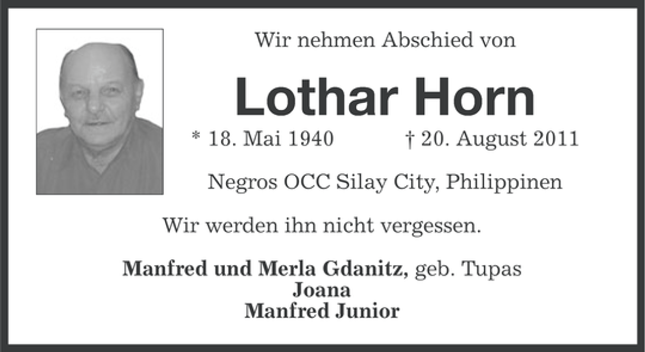 <p>Wir nehmen Abschied von</p><p>Lothar Horn<br />* 18. Mai 1940</p><p>† 20. August 2011</p><p>Negros OCC Silay City, Philippinen<br />Wir werden ihn nicht vergessen.<br />Manfred und Merla Gdanitz, geb. Tupas<br />Joana<br />Manfred Junior</p>