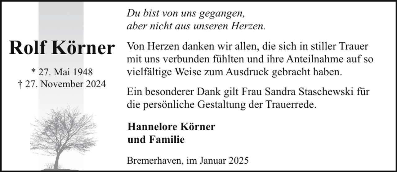 <p>Du bist von uns gegangen,<br />aber nicht aus unseren Herzen.</p><p>Rolf Körner<br />* 27. Mai 1948<br />† 27. November 2024</p><p>Von Herzen danken wir allen, die sich in stiller Trauer<br />mit uns verbunden fühlten und ihre Anteilnahme auf so<br />vielfältige Weise zum Ausdruck gebracht haben.<br />Ein besonderer Dank gilt Frau Sandra Staschewski für<br />die persönliche Gestaltung der Trauerrede.<br />Hannelore Körner<br />und Familie<br />Bremerhaven, im Januar 2025</p>