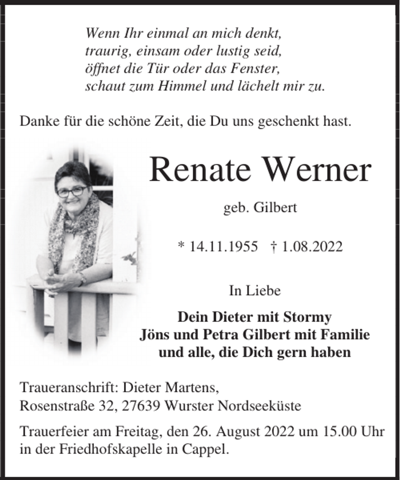 <p>Wenn Ihr einmal an mich denkt,<br />traurig, einsam oder lustig seid,<br />öffnet die Tür oder das Fenster,<br />schaut zum Himmel und lächelt mir zu.<br />Danke für die schöne Zeit, die Du uns geschenkt hast.</p><p>Renate Werner<br />geb. Gilbert<br />* 14.11.1955 † 1.08.2022<br />In Liebe<br />Dein Dieter mit Stormy<br />Jöns und Petra Gilbert mit Familie<br />und alle, die Dich gern haben<br />Traueranschrift: Dieter Martens,<br />Rosenstraße 32, 27639 Wurster Nordseeküste<br />Trauerfeier am Freitag, den 26. August 2022 um 15.00 Uhr<br />in der Friedhofskapelle in Cappel.</p>
