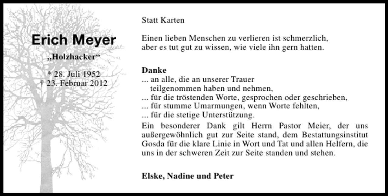 <p>Statt Karten</p><p>Erich Meyer<br />„Holzhacker“<br />* 28. Juli 1952<br />† 23. Februar 2012</p><p>Einen lieben Menschen zu verlieren ist schmerzlich,<br />aber es tut gut zu wissen, wie viele ihn gern hatten.<br />Danke<br />... an alle, die an unserer Trauer<br />teilgenommen haben und nehmen,<br />... für die tröstenden Worte, gesprochen oder geschrieben,<br />... für stumme Umarmungen, wenn Worte fehlten,<br />... für die stetige Unterstützung.<br />Ein besonderer Dank gilt Herrn Pastor Meier, der uns<br />außergewöhnlich gut zur Seite stand, dem Bestattungsinstitut<br />Gosda für die klare Linie in Wort und Tat und allen Helfern, die<br />uns in der schweren Zeit zur Seite standen und stehen.<br />Elske, Nadine und Peter</p>