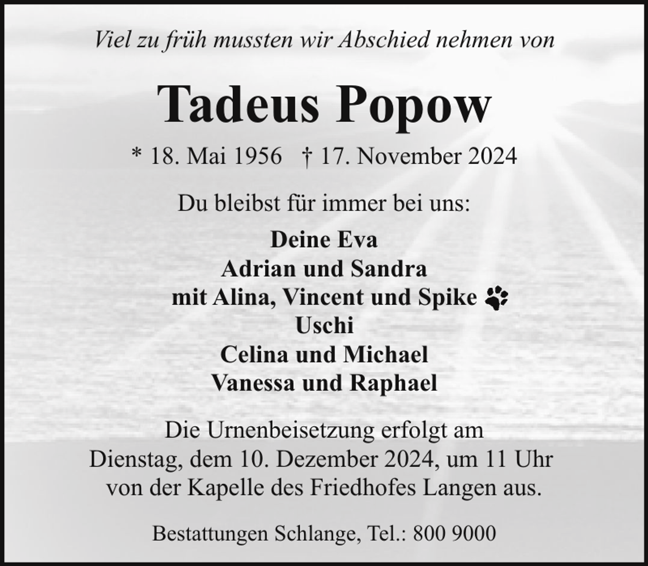 <p>Viel zu früh mussten wir Abschied nehmen von</p><p>Tadeus Popow</p><p>* 18. Mai 1956 † 17. November 2024<br />Du bleibst für immer bei uns:<br />Deine Eva<br />Adrian und Sandra<br />mit Alina, Vincent und Spike<br />Uschi<br />Celina und Michael<br />Vanessa und Raphael<br />Die Urnenbeisetzung erfolgt am<br />Dienstag, dem 10. Dezember 2024, um 11 Uhr<br />von der Kapelle des Friedhofes Langen aus.<br />Bestattungen Schlange, Tel.: 800 9000</p>