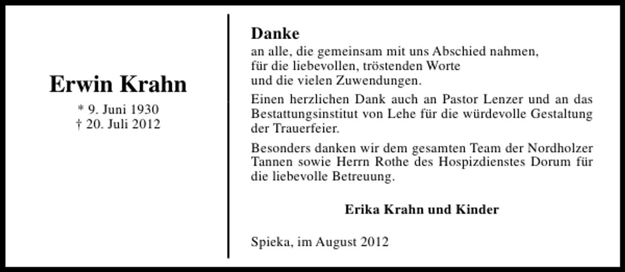 <p>Danke</p><p>Erwin Krahn<br />* 9. Juni 1930<br />† 20. Juli 2012</p><p>an alle, die gemeinsam mit uns Abschied nahmen,<br />für die liebevollen, tröstenden Worte<br />und die vielen Zuwendungen.<br />Einen herzlichen Dank auch an Pastor Lenzer und an das<br />Bestattungsinstitut von Lehe für die würdevolle Gestaltung<br />der Trauerfeier.<br />Besonders danken wir dem gesamten Team der Nordholzer<br />Tannen sowie Herrn Rothe des Hospizdienstes Dorum für<br />die liebevolle Betreuung.<br />Erika Krahn und Kinder<br />Spieka, im August 2012</p>