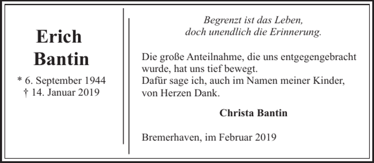 <p>Erich<br />Bantin<br />* 6. September 1944<br />† 14. Januar 2019</p><p>Begrenzt ist das Leben,<br />doch unendlich die Erinnerung.<br />Die große Anteilnahme, die uns entgegengebracht<br />wurde, hat uns tief bewegt.<br />Dafür sage ich, auch im Namen meiner Kinder,<br />von Herzen Dank.<br />Christa Bantin<br />Bremerhaven, im Februar 2019</p>