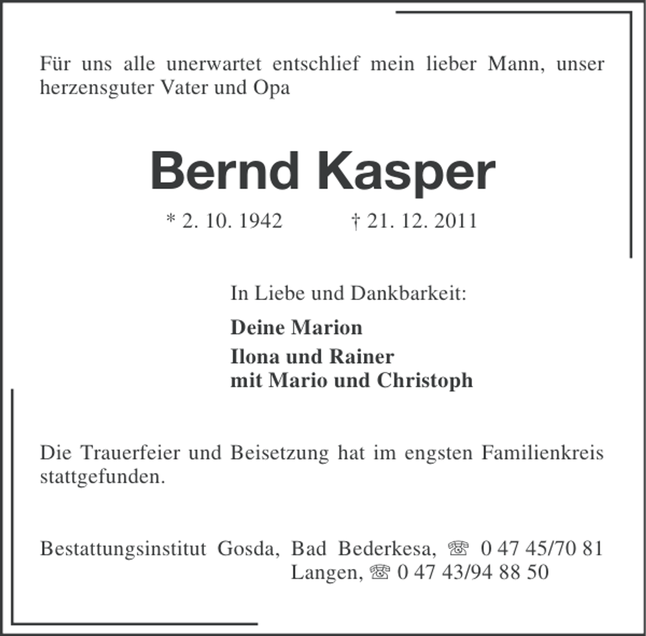 <p>Für uns alle unerwartet entschlief mein lieber Mann, unser<br />herzensguter Vater und Opa</p><p>Bernd Kasper<br />* 2. 10. 1942</p><p>† 21. 12. 2011</p><p>In Liebe und Dankbarkeit:<br />Deine Marion<br />Ilona und Rainer<br />mit Mario und Christoph<br />Die Trauerfeier und Beisetzung hat im engsten Familienkreis<br />stattgefunden.<br />Bestattungsinstitut Gosda, Bad Bederkesa, 0 47 45/70 81<br />Langen, 0 47 43/94 88 50</p>