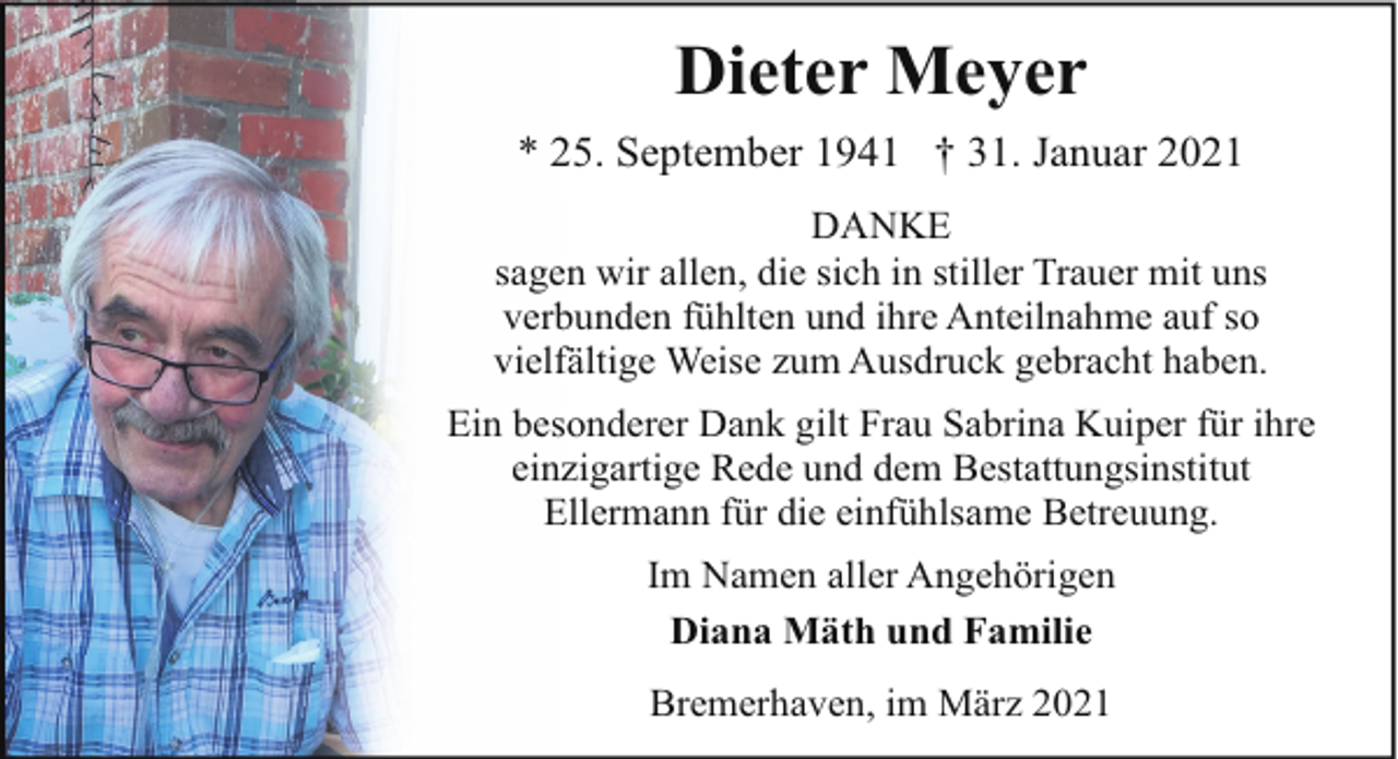 <p>Dieter Meyer<br />* 25. September 1941 † 31. Januar 2021<br />DANKE<br />sagen wir allen, die sich in stiller Trauer mit uns<br />verbunden fühlten und ihre Anteilnahme auf so<br />vielfältige Weise zum Ausdruck gebracht haben.<br />Ein besonderer Dank gilt Frau Sabrina Kuiper für ihre<br />einzigartige Rede und dem Bestattungsinstitut<br />Ellermann für die einfühlsame Betreuung.<br />Im Namen aller Angehörigen<br />Diana Mäth und Familie<br />Bremerhaven, im März 2021</p>