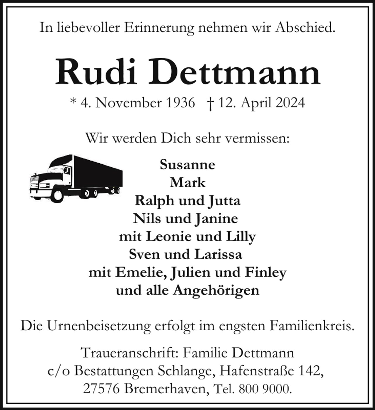 <p>In liebevoller Erinnerung nehmen wir Abschied.</p><p>Rudi Dettmann<br />* 4. November 1936 † 12. April 2024<br />Wir werden Dich sehr vermissen:<br />Susanne<br />Mark<br />Ralph und Jutta<br />Nils und Janine<br />mit Leonie und Lilly<br />Sven und Larissa<br />mit Emelie, Julien und Finley<br />und alle Angehörigen<br />Die Urnenbeisetzung erfolgt im engsten Familienkreis.<br />Traueranschrift: Familie Dettmann<br />c/o Bestattungen Schlange, Hafenstraße 142,<br />27576 Bremerhaven, Tel. 800 9000.</p>